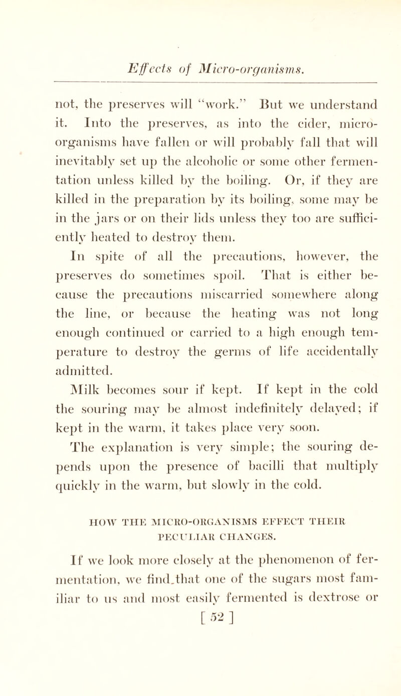 not, the preserves will “work.'' But we understand it. Into the preserves, as into the cider, micro- organisms have fallen or will probably fall that will inevitably set up the alcoholic or some other fermen- tation unless killed by the boiling. Or, if they are killed in the preparation by its boiling, some may be in the jars or on their lids unless they too are suffici- ently heated to destroy them. In spite of all the precautions, however, the preserves do sometimes spoil. That is either be- cause the precautions miscarried somewhere along the line, or because the heating was not long enough continued or carried to a high enough tem- perature to destroy the germs of life accidentally admitted. Milk becomes sour if kept. If kept in the cold the souring may he almost indefinitely delayed; if kept in the warm, it takes place very soon. The explanation is very simple; the souring de- pends upon the presence of bacilli that multiply quickly in the warm, but slowly in the cold. HOW THE MICRO-ORGANISMS EFFECT THEIR PECUI.IAR CHANGES. If we look more closely at the phenomenon of fer- mentation, we find.that one of the sugars most fam- iliar to us and most easily fermented is dextrose or