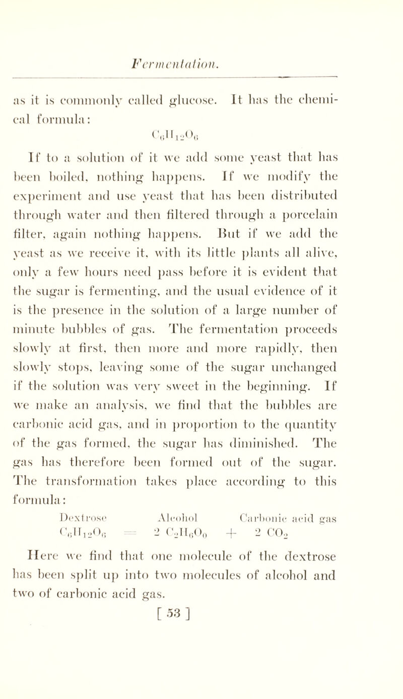 as it is commonly called glucose. It has the chemi- cal formula: (\;1 I If to a solution of it we add some yeast that has heen hoiled, nothing happens. If we modify the experiment and use yeast that has heen distributed through water and then filtered through a porcelain filter, again nothing happens. But if we add the yeast as we receive it. with its little plants all alive, only a few hours need pass before it is evident that the sugar is fermenting, and the usual evidence of it is the presence in the solution of a large number of minute bubbles of gas. The fermentation proceeds slowly at first, then more and more rapidly, then slowly stops, leaving some of the sugar unchanged if the solution was very sweet in the beginning. If we make an analysis, we find that the hubbies are carbonic acid gas. and in proportion to the quantity of the gas formed, the sugar has diminished. The gas has therefore been formed out of the sugar. The transformation takes place according to this formula: Dextrose Alcohol Carbonic acid gas (Y.IInA; 2 e,II6O0 + 2 CCD Here we find that one molecule of the dextrose has been split up into two molecules of alcohol and two of carbonic acid gas.