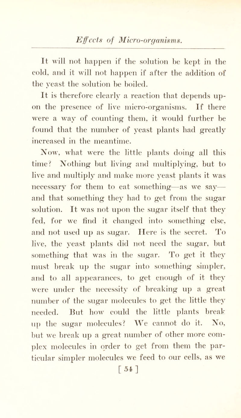 It will not happen if the solution he kept in the cold, and it will not happen if after the addition of the yeast the solution he hoiled. It is therefore clearly a reaction that depends up- on the presence of live micro-organisms. If there were a way of counting them, it would further he found that the number of yeast plants had greatly increased in the meantime. Now, what were the little plants doing all this time? Nothing hut living and multiplying, but to live and multiply and make more yeast plants it was necessary for them to eat something—as we say— and that something they had to get from the sugar solution. It was not upon the sugar itself that they fed, for we find it changed into something else, and not used up as sugar. Here is the secret. To live, the yeast plants did not need the sugar, but something that was in the sugar. To get it they must break up the sugar into something simpler, and to all appearances, to get enough of it they were under the necessity of breaking up a great number of the sugar molecules to get the little they needed. But how could the little plants break up the sugar molecules? We cannot do it. No, but we break up a great number of other more com- plex molecules in order to get from them the par- ticular simpler molecules we feed to our cells, as we [54]