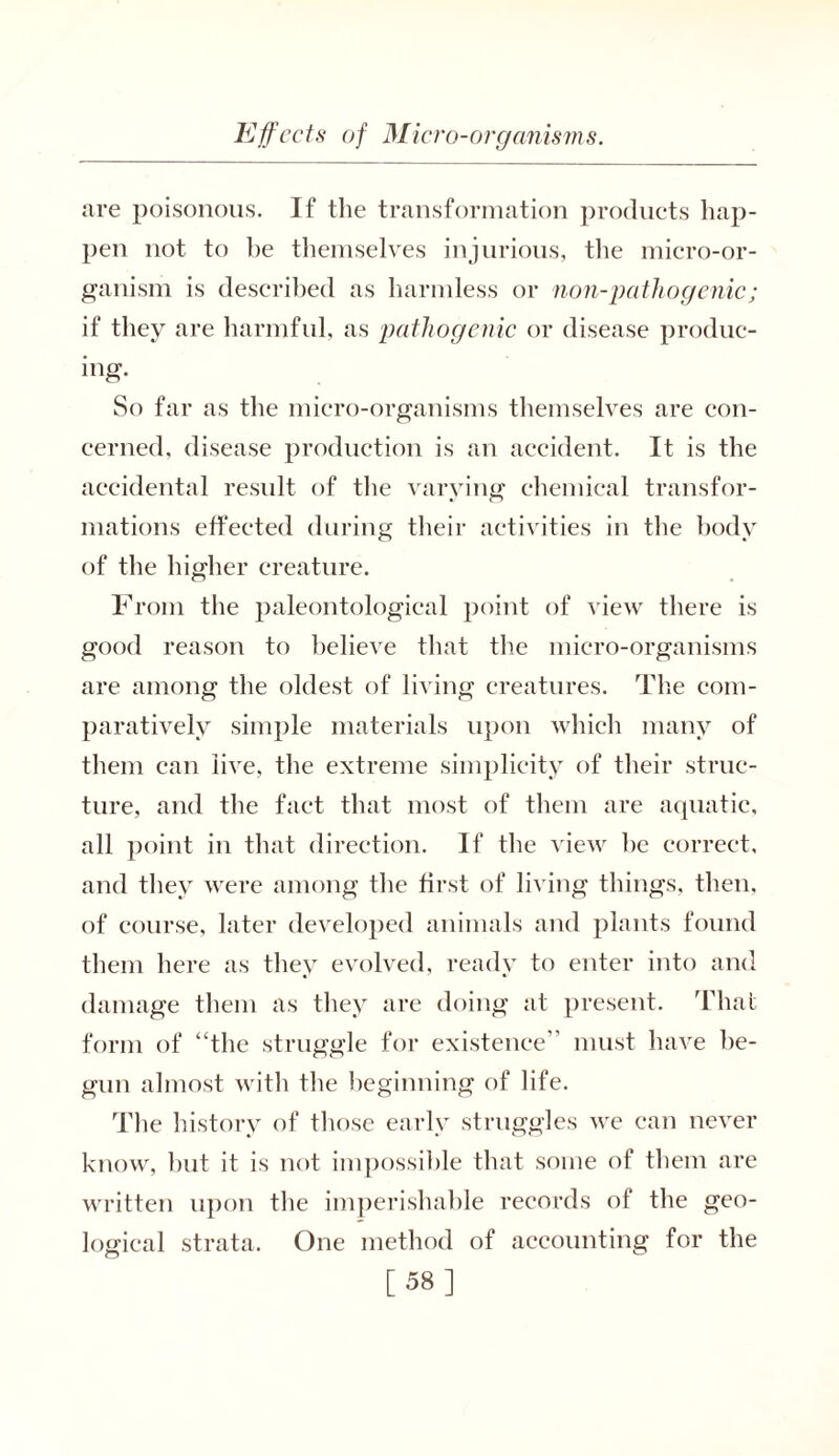 are poisonous. If the transformation products hap- pen not to he themselves injurious, the micro-or- ganism is described as harmless or non-pathogenic; if they are harmful, as pathogenic or disease produc- ing. So far as the micro-organisms themselves are con- cerned, disease production is an accident. It is the accidental result of the varying chemical transfor- mations effected during their activities in the body of the higher creature. From the paleontological point of view there is good reason to believe that the micro-organisms are among the oldest of living creatures. The com- paratively simple materials upon which many of them can live, the extreme simplicity of their struc- ture, and the fact that most of them are aquatic, all point in that direction. If the view he correct, and they were among the first of living things, then, of course, later developed animals and plants found them here as they evolved, ready to enter into and damage them as they are doing at present. That form of “the struggle for existence” must have be- gun almost with the beginning of life. The history of those early struggles we can never know, hut it is not impossible that some of them are written upon the imperishable records of the geo- logical strata. One method of accounting for the [58]