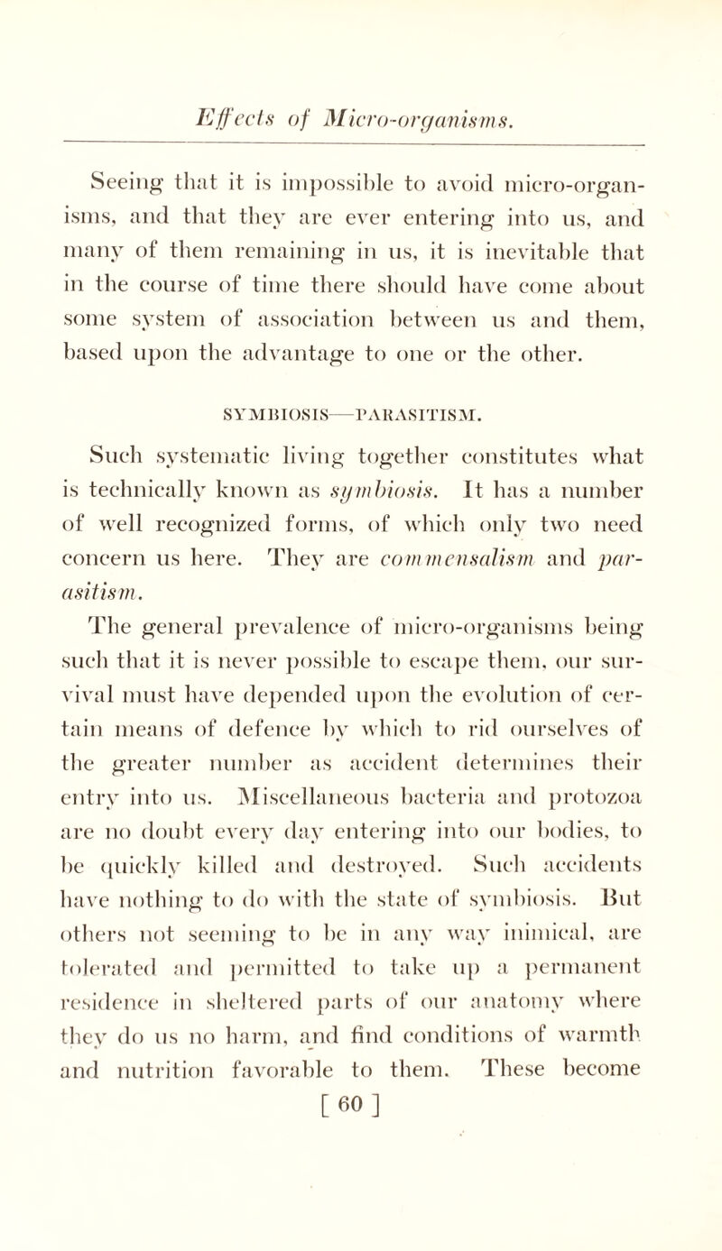 Seeing that it is impossible to avoid micro-organ- isms, and that they are ever entering into us, and many of them remaining in us, it is inevitable that in the course of time there should have come about some system of association between us and them, based upon the advantage to one or the other. SYMBIOSIS PARASITISM. Such systematic living together constitutes what is technically known as symbiosis. It has a number of well recognized forms, of which only two need concern us here. They are commensalism and par- asitism . The general prevalence of micro-organisms being such that it is never possible to escape them, our sur- vival must have depended upon the evolution of cer- tain means of defence by which to rid ourselves of the greater number as accident determines their entry into us. Miscellaneous bacteria and protozoa are no doubt every day entering into our bodies, to be quickly killed and destroyed. Such accidents have nothing to do with the state of symbiosis. But others not seeming to be in any way inimical, are tolerated and permitted to take up a permanent residence in sheltered parts of our anatomy where they do us no harm, and find conditions of warmth and nutrition favorable to them. These become [60]