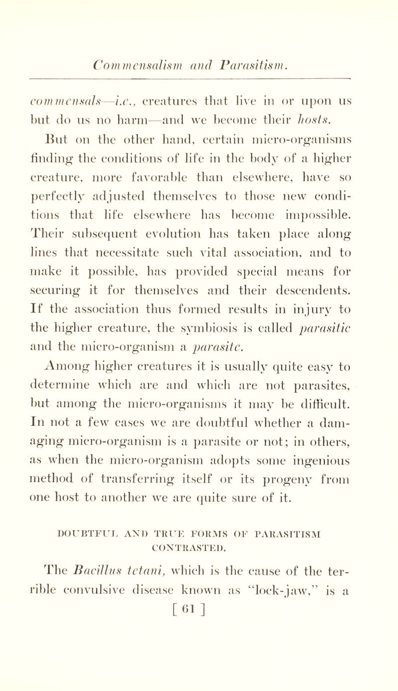 Commensalism and Parasitism. commensals-—i.c., creatures that live in or upon us but do us no harm—and we become their hosts. Blit on the other hand, certain micro-organisms finding the conditions of life in the body of a higher creature, more favorable than elsewhere, have so perfectly adjusted themselves to those new condi- tions that life elsewhere has become impossible. Their subsequent evolution has taken place along lines that necessitate such vital association, and to make it possible, has provided special means for securing it for themselves and their descendents. If the association thus formed results in injury to the higher creature, the symbiosis is called parasitic and the micro-organism a parasite. Among higher creatures it is usually quite easy to determine which are and which are not parasites, but among the micro-organisms it may he difficult. In not a few cases we are doubtful whether a dam- aging micro-organism is a parasite or not; in others, as when the micro-organism adopts some ingenious method of transferring itself or its progeny from one host to another we are quite sure of it. DOUBTFUL AND TRUE FORMS OF PARASITISM CONTRASTED. The Bacillus tetani, which is the cause of the ter- rible convulsive disease known as “lock-jaw,” is a