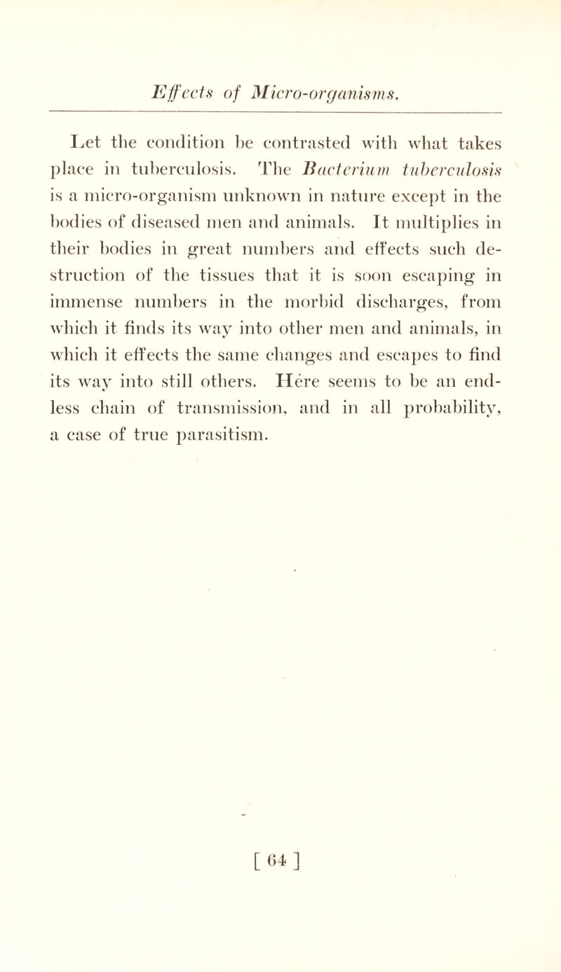 Let the condition be contrasted with what takes place in tuberculosis. The Bacterium tuberculosis is a micro-organism unknown in nature except in the bodies of diseased men and animals. It multiplies in their bodies in great numbers and effects such de- struction of the tissues that it is soon escaping in immense numbers in the morbid discharges, from which it finds its way into other men and animals, in which it effects the same changes and escapes to find its way into still others. Here seems to be an end- less chain of transmission, and in all probability, a case of true parasitism. [«•»]