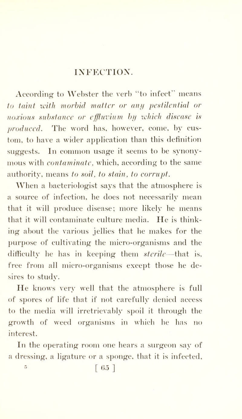 INFECTION. According to Webster the verb “to infect means to taint with morbid matter or ant/ pestilential or nthvioiis substance or effluvium by which disease is produced. The word has, however, come, by cus- tom. to have a wider application than this definition suggests. In common usage it seems to be synony- mous with contaminate, which, according to the same authority, means to soil, to stain, to corrupt. When a bacteriologist says that the atmosphere is a source of infection, he does not necessarily mean that it will produce disease; more likely he means that it will contaminate culture media. He is think- ing about the various jellies that he makes for the purpose of cultivating the micro-organisms and the difficulty he has in keeping them sterile—that is. free from all micro-organisms except those he de- sires to study. He knows very well that the atmosphere is full of spores of life that if not carefully denied access to the media will irretrievably spoil it through the growth of weed organisms in which be lias no interest. In the operating room one hears a surgeon say of a dressing, a ligature or a sponge, that it is infected.