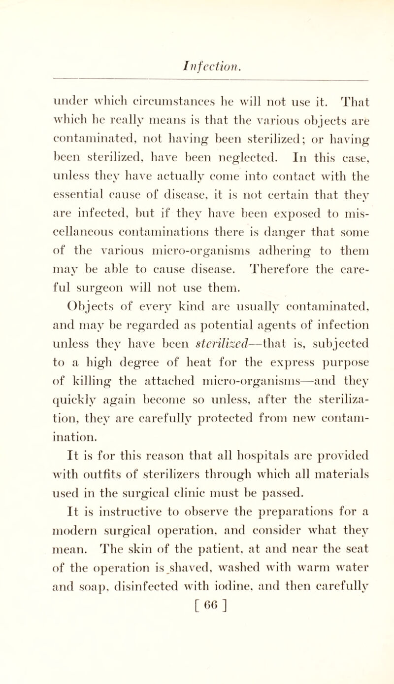under which circumstances lie will not use it. That which he really means is that the various objects are contaminated, not having been sterilized; or having been sterilized, have been neglected. In this case, unless they have actually come into contact with the essential cause of disease, it is not certain that they are infected, but if they have been exposed to mis- cellaneous contaminations there is danger that some of the various micro-organisms adhering to them may be able to cause disease. Therefore the care- ful surgeon will not use them. Objects of every kind are usually contaminated, and may be regarded as potential agents of infection unless they have been sterilized—that is, subjected to a high degree of heat for the express purpose of killing the attached micro-organisms—and they quickly again become so unless, after the steriliza- tion, they are carefully protected from new contam- ination. It is for this reason that all hospitals are provided with outfits of sterilizers through which all materials used in the surgical clinic must he passed. It is instructive to observe the preparations for a modern surgical operation, and consider what they mean. The skin of the patient, at and near the seat of the operation is,shaved, washed with warm water and soap, disinfected with iodine, and then carefully