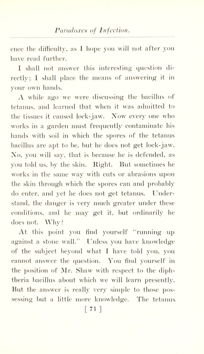 ence the difficulty. as I hope you will not after you have read further. I shall not answer this interesting question di- rectly; 1 shall place the means of answering it in your own hands. A while ago we were discussing the bacillus of tetanus, and learned that when it was admitted to the tissues it caused lock-jaw. Now every one who works in a garden must frequently contaminate his hands with soil in which the spores of the tetanus bacillus are apt to he. but he does not get lock-jaw. No, you will say, that is because he is defended, as you told us. by the skin. Right. Rut sometimes he works in the same way with cuts or abrasions upon the skin through which the spores can and probably do enter, and yet he does not get tetanus. Under- stand, the danger is very much greater under these conditions, and he may get it. but ordinarily he does not. Why ? xVt this point you find yourself “running up against a stone wall.'' Unless you have knowledge of the subject beyond what I have told you, you cannot answer the question. You find yourself in the position of Mr. Shaw with respect to the diph- theria bacillus about which we will learn presently. But the answer is really very simple to those pos- sessing but a little more knowledge. The tetanus [71 ]