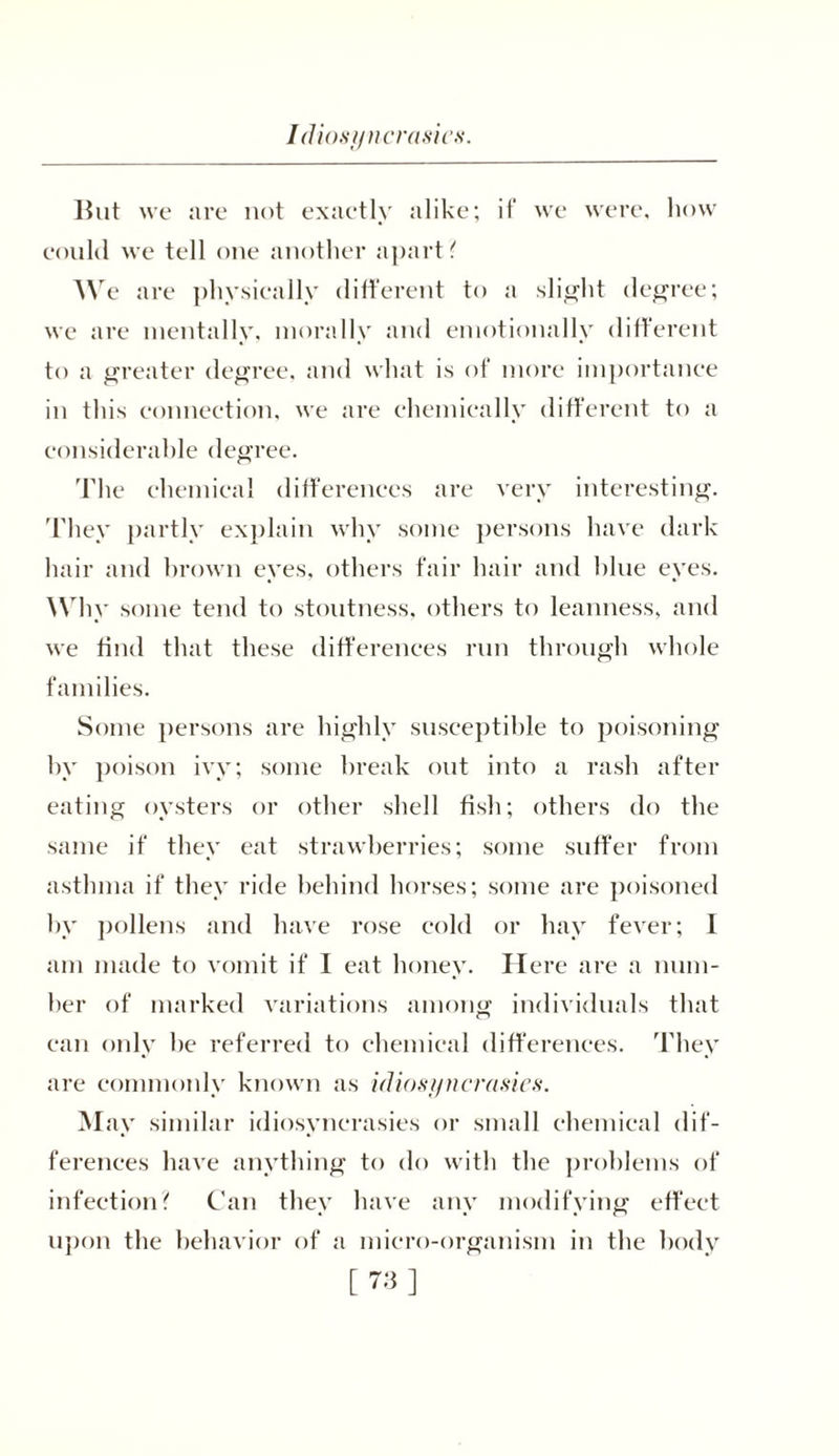 Idiosyncrasies. lint we are not exactly alike; if we were, how could we tell one another apart? We are physically different to a slight degree; we are mentally, morally and emotionally different to a greater degree, and what is of more importance in this connection, we are chemically different to a considerable degree. The chemical differences are very interesting. They partly explain why some persons have dark hair and brown eyes, others fair hair and blue eyes. Why some tend to stoutness, others to leanness, and we find that these differences run through whole families. Some persons are highly susceptible to poisoning by poison ivy; some break out into a rash after eating oysters or other shell fish; others do the same if they eat strawberries; some suffer from asthma if they ride behind horses; some are poisoned by pollens and have rose cold or hay fever; I am made to vomit if I eat honey. Here are a num- ber of marked variations among individuals that can only be referred to chemical differences. They are commonly known as idiosyncrasies. M ay similar idiosyncrasies or small chemical dif- ferences have anything to do with the problems of infection? Can they have any modifying effect upon the behavior of a micro-organism in the body