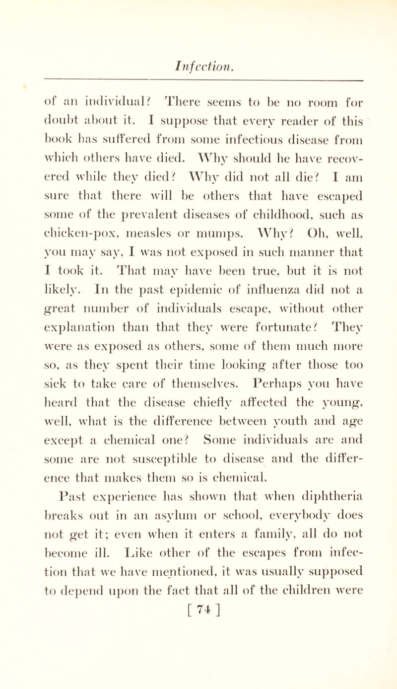of ail individual? There seems to lie no room for doubt about it. I suppose that every reader of this book has suffered from some infectious disease from which others have died. Why should lie have recov- ered while they died? Why did not all die? I am sure that there will he others that have escaped some of the prevalent diseases of childhood, such as chicken-pox, measles or mumps. Why? Oh, well, you may say, I was not exposed in such manner that I took it. That may have been true, hut it is not likely. In the past epidemic of influenza did not a great number of individuals escape, without other explanation than that they were fortunate? They were as exposed as others, some of them much more so, as they spent their time looking after those too sick to take care of themselves. Perhaps you have heard that the disease chiefly affected the young, well, what is the difference between youth and age except a chemical one? Some individuals are and some are not susceptible to disease and the differ- ence that makes them so is chemical. Past experience has shown that when diphtheria breaks out in an asylum or school, everybody does not get it; even when it enters a family, all do not become ill. Like other of the escapes from infec- tion that we have mentioned, it was usually supposed to depend upon the fact that all of the children were [74]
