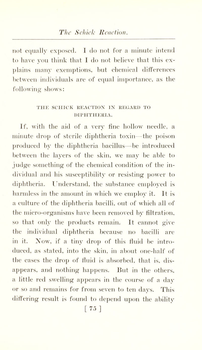 The Schick Reaction. not equally exposed. 1 do not for a minute intend to have you think that I do not believe that this ex- plains many exemptions, but chemical differences between individuals arc of equal importance, as the following shows: THE SCHICK REACTION IN REGARD TO DIPHTHERIA. If, with the aid of a very tine hollow needle, a minute drop of sterile diphtheria toxin the poison produced by the diphtheria bacillus—be introduced between the layers of the skin, we may be able to judge something of the chemical condition of the in- dividual and his susceptibility or resisting power to diphtheria. Understand, the substance employed is harmless in the amount in which we employ it. It is a culture of the diphtheria bacilli, out of which all of the micro-organisms have been removed by filtration, so that only the products remain. It cannot give the individual diphtheria because no bacilli are in it. Now, if a tiny drop of this fluid be intro- duced, as stated, into the skin, in about one-half of the cases the drop of fluid is absorbed, that is, dis- appears, and nothing happens. But in the others, a little red swelling appears in the course of a day or so and remains for from seven to ten days. This differing result is found to depend upon the ability