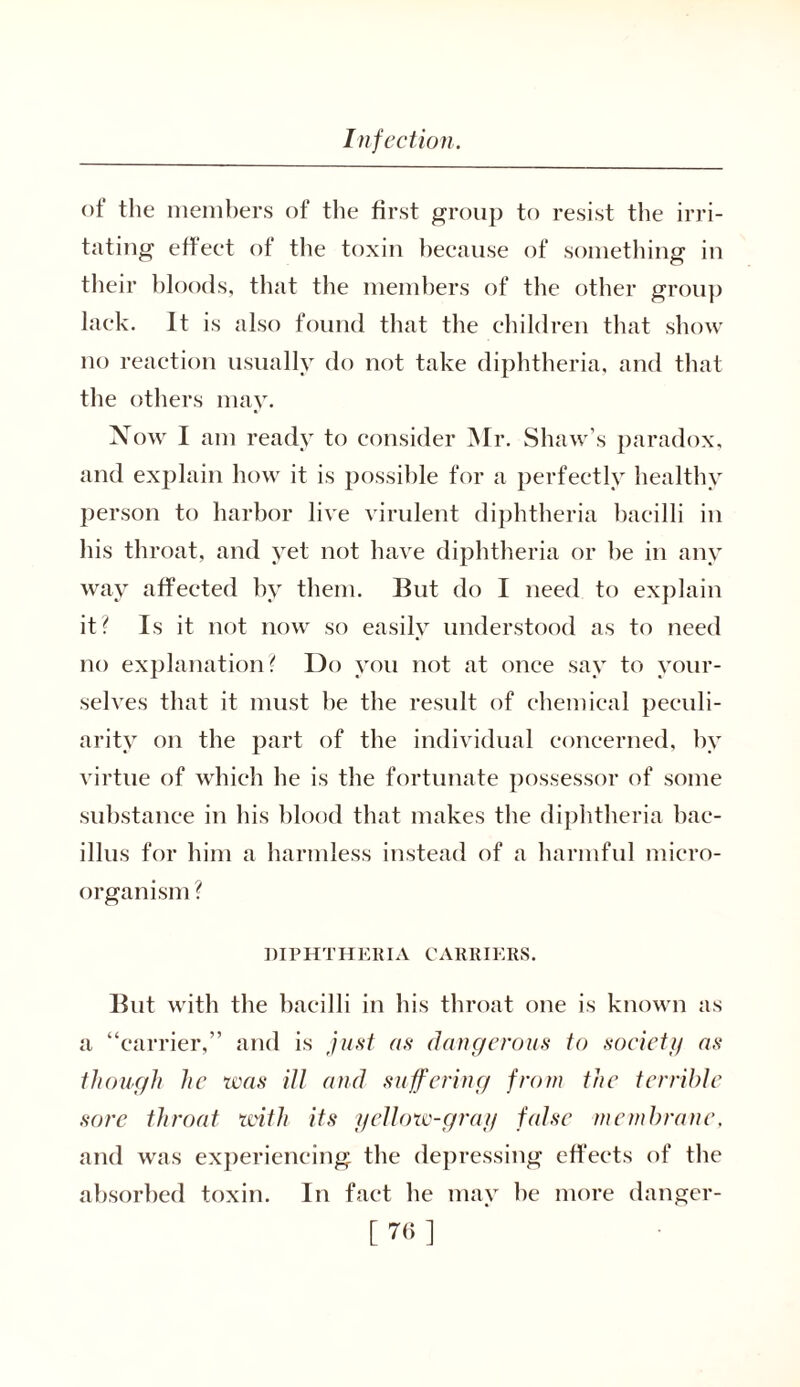 of the members of the first group to resist the irri- tating effect of the toxin because of something in their bloods, that the members of the other group lack. It is also found that the children that show no reaction usually do not take diphtheria, and that the others may. Now I am ready to consider Mr. Shaw’s paradox, and explain how it is possible for a perfectly healthy person to harbor live virulent diphtheria bacilli in his throat, and yet not have diphtheria or he in any way affected by them. But do I need to explain it? Is it not now so easily understood as to need no explanation? Do you not at once say to your- selves that it must he the result of chemical peculi- arity on the part of the individual concerned, by virtue of which he is the fortunate possessor of some substance in his blood that makes the diphtheria bac- illus for him a harmless instead of a harmful micro- organism ? DIPHTHERIA CARRIERS. But with the bacilli in his throat one is known as a “carrier,” and is just as dangerous to society as though he was ill and suffering from the terrible sore throat with its yellow-gray false membrane. and was experiencing the depressing effects of the absorbed toxin. In fact he may he more danger- [7<>]