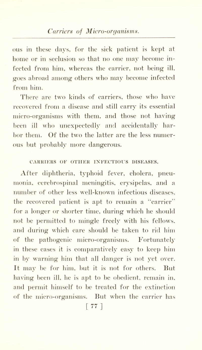 Carriers of Micro-organisms. oils in these days, for the sick patient is kept at home or in seclusion so that no one may become in- fected from him, whereas the carrier, not being ill, goes abroad among others who may become infected from him. There are two kinds of carriers, those who have recovered from a disease and still carry its essential micro-organisms with them, and those not having been ill who unexpectedly and accidentally har- bor them. Of the two the latter are the less numer- ous hut probably more dangerous. CARRIERS OF OTHER INFECTIOUS DISEASES. After diphtheria, typhoid fever, cholera, pneu- monia. cerebrospinal meningitis, erysipelas, and a number of other less well-known infectious diseases, the recovered patient is apt to remain a “carrier” for a longer or shorter time, during which he should not he permitted to mingle freely with his fellows, and during which care should he taken to rid him of the pathogenic micro-organisms. Fortunately in these cases it is comparatively easy to keep him in by warning him that all danger is not yet over. It may he for him, hut it is not for others. Hut having been ill, he is apt to he obedient, remain in, and permit himself to he treated for the extinction of the micro-organisms. Hut when the carrier has