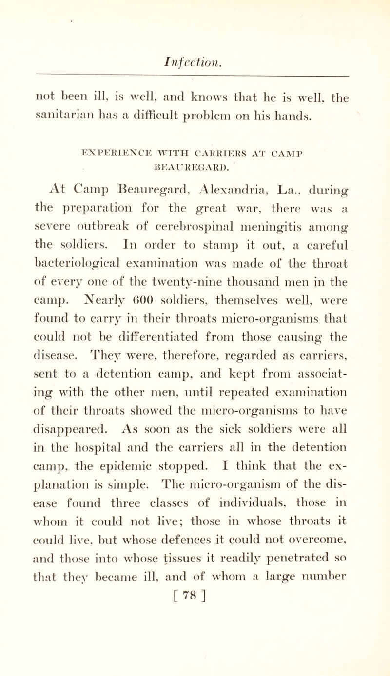not been ill, is well, and knows that he is well, the sanitarian has a difficult problem on his hands. EXPERIENCE WITH CARRIERS AT CAMP BEAUREGARD. At Camp Beauregard, Alexandria, La., during the preparation for the great war, there was a severe outbreak of cerebrospinal meningitis among the soldiers. In order to stamp it out, a careful bacteriological examination was made of the throat of every one of the twenty-nine thousand men in the camp. Nearly 600 soldiers, themselves well, were found to carry in their throats micro-organisms that could not he differentiated from those causing the disease. They were, therefore, regarded as carriers, sent to a detention camp, and kept from associat- ing with the other men. until repeated examination of their throats showed the micro-organisms to have disappeared. As soon as the sick soldiers were all in the hospital and the carriers all in the detention camp, the epidemic stopped. I think that the ex- planation is simple. The micro-organism of the dis- ease found three classes of individuals, those in whom it could not live; those in whose throats it could live, hut whose defences it could not overcome, and those into whose tissues it readily penetrated so that they became ill, and of whom a large number [78]