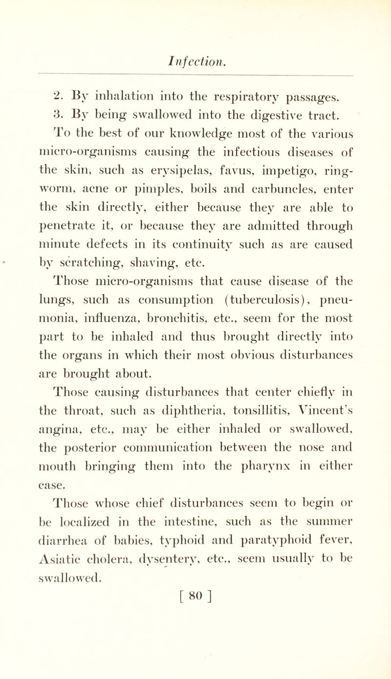 2. By inhalation into the respiratory passages. 3. By being swallowed into the digestive tract. To the best of our knowledge most of the various micro-organisms causing the infectious diseases of the skin, such as erysipelas, favus, impetigo, ring- worm, acne or pimples, boils and carbuncles, enter the skin directly, either because they are able to penetrate it, or because they are admitted through minute defects in its continuity such as are caused by scratching, shaving, etc. Those micro-organisms that cause disease of the lungs, such as consumption (tuberculosis), pneu- monia, influenza, bronchitis, etc., seem for the most part to be inhaled and thus brought directly into the organs in which their most obvious disturbances are brought about. Those causing disturbances that center chiefly in the throat, such as diphtheria, tonsillitis, Vincent’s angina, etc., may he either inhaled or swallowed, the posterior communication between the nose and mouth bringing them into the pharynx in either case. Those whose chief disturbances seem to begin or he localized in the intestine, such as the summer diarrhea of babies, typhoid and paratyphoid fever. Asiatic cholera, dysentery, etc., seem usually to he swallowed.