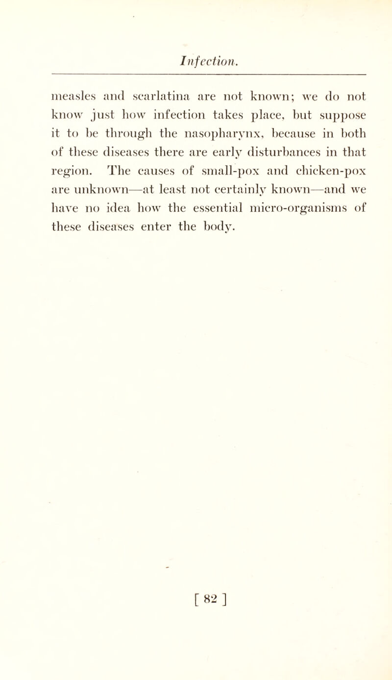 measles and scarlatina are not known; we do not know just how infection takes place, but suppose it to be through the nasopharynx, because in both of these diseases there are early disturbances in that region. The causes of small-pox and chicken-pox are unknown—at least not certainly known—and we have no idea how the essential micro-organisms of these diseases enter the body.