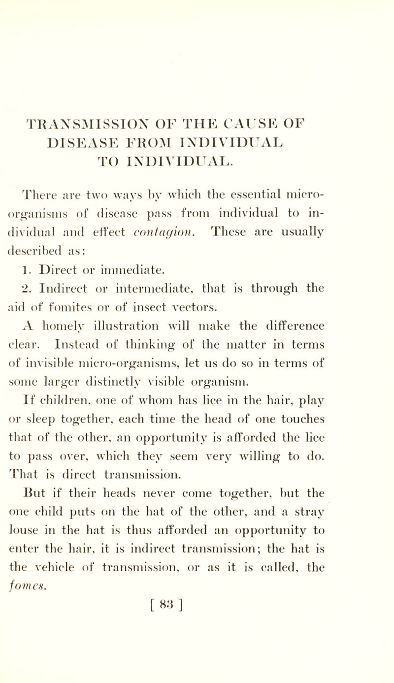 DISEASE FROM INDIVIDUAL TO INDIVIDUAL. There are two ways by which the essential micro- organisms of disease pass from individual to in- dividual and effect contagion. These are usually described as: 1. 1) irect or immediate. 2. Indirect or intermediate, that is through the aid of fomites or of insect vectors. A homely illustration will make the difference clear. Instead of thinking of the matter in terms of invisible micro-organisms, let us do so in terms of some larger distinctly visible organism. If children, one of whom has lice in the hair, play or sleep together, each time the head of one touches that of the other, an opportunity is afforded the lice to pass over, which they seem very willing to do. That is direct transmission. Rut if their heads never come together, hut the one child puts on the hat of the other, and a stray louse in the hat is thus afforded an opportunity to enter the hair, it is indirect transmission; the hat is the vehicle of transmission, or as it is called, the fom es.