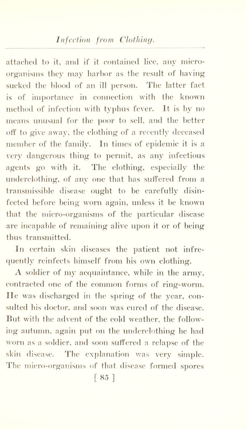 Injection from Clothing. attached to it, and if‘ it contained lice, any micro- organisms they may luirhor as tlie result of having sucked the blood of an ill person. The latter fact is of importance in connection with the known method of infection with typhus fever. It is by no means unusual for the poor to sell, and the better off to give away, the clothing of a recently deceased member of the family. In times of epidemic it is a very dangerous thing to permit, as any infectious agents go with it. The clothing, especially the underclothing, of any one that has suffered from a transmissible disease ought to he carefully disin- fected before being worn again, unless it be known that the micro-organisms of the particular disease are incapable of remaining alive upon it or of being thus transmitted. In certain skin diseases the patient not infre- quently reinfects himself from his own clothing. A soldier of my acquaintance, while in the army, contracted one of the common forms of ring-worm, lie was discharged in the spring of the year, con- sulted his doctor, and soon was cured of the disease. Hut with the advent of the cold weather, the follow- ing autumn, again put on the underclothing he had worn as a soldier, and soon suffered a relapse of the skin disease. The explanation was very simple. The micro-organisms of that disease formed spores [ «5 ]