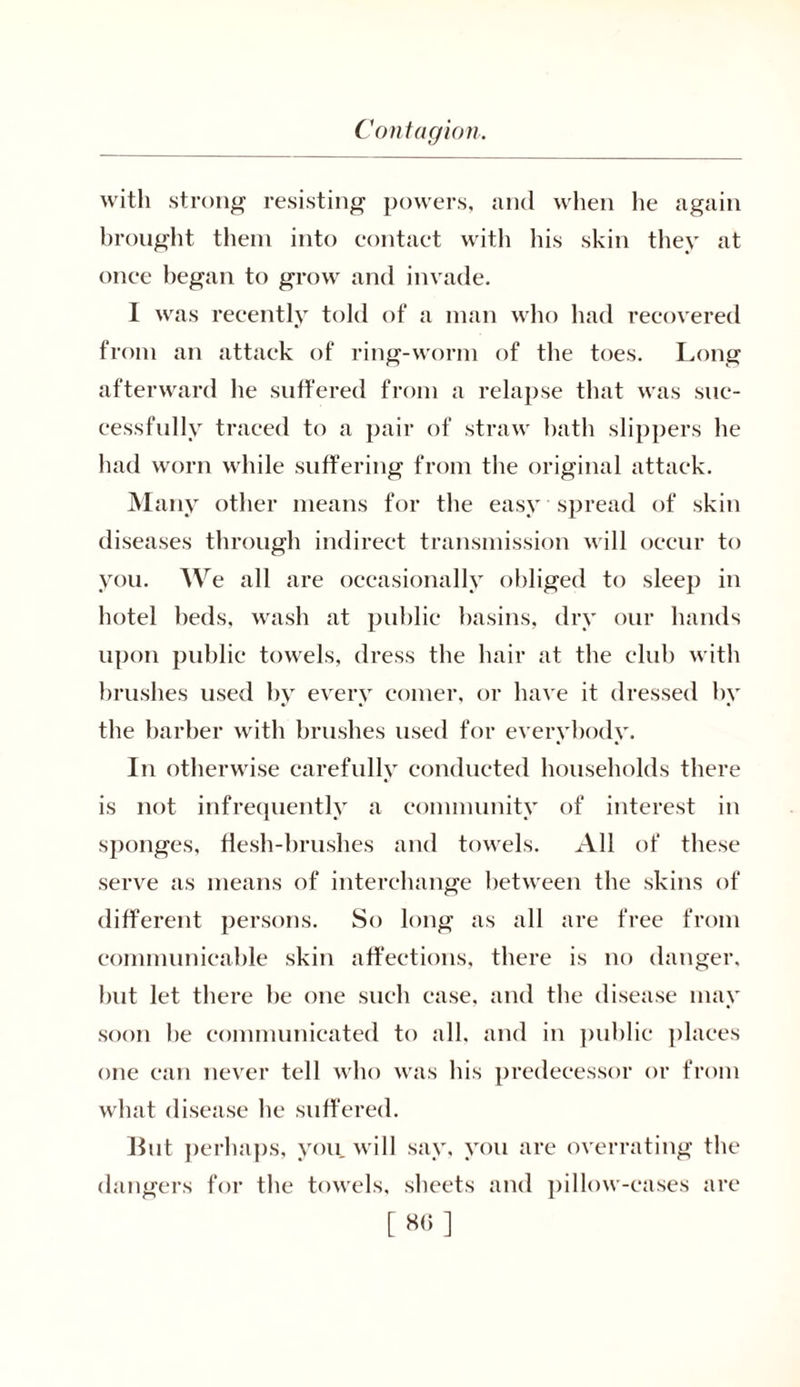 with strong resisting powers, and when he again brought them into contact with his skin they at once began to grow and invade. I was recently told of a man who had recovered from an attack of ring-worm of the toes. Long afterward he suffered from a relapse that was suc- cessfully traced to a pair of straw bath slippers he had worn while suffering from the original attack. Many other means for the easy spread of skin diseases through indirect transmission will occur to you. We all are occasionally obliged to sleep in hotel beds, wash at public basins, dry our hands upon public towels, dress the hair at the club with brushes used by every comer, or have it dressed by the barber with brushes used for everybody. In otherwise carefully conducted households there is not infrequently a community of interest in sponges, flesh-brushes and towels. All of these serve as means of interchange between the skins of different persons. So long as all are free from communicable skin affections, there is no danger, but let there be one such case, and the disease may soon be communicated to all. and in public places one can never tell who was his predecessor or from what disease he suffered. lint perhaps, you will say, you are overrating the dangers for the towels, sheets and pillow-cases are [ 8(5 ]