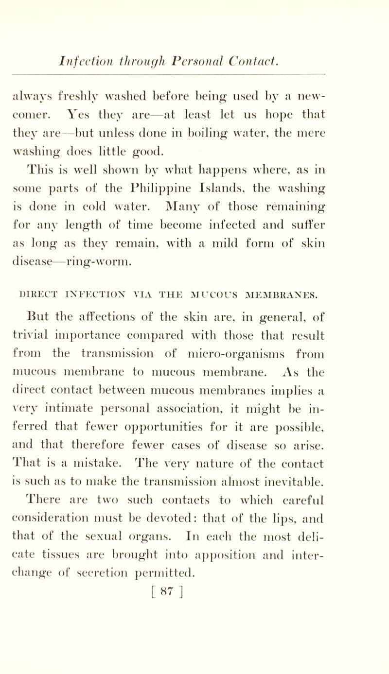 always freshly washed before being used by a new- comer. Yes they are—at least let us hope that they are—but unless done in boiling water, the mere washing does little good. This is well shown by what happens where, as in some parts of the Philippine Islands, the washing is done in cold water. Many of those remaining for any length of time become infected and suffer as long as they remain, with a mild form of skin disease—ring-worm. DIRECT INFECTION VIA THE MUCOUS MEMBRANES. But the affections of the skin are, in general, of trivial importance compared with those that result from the transmission of micro-organisms from mucous membrane to mucous membrane. As the direct contact between mucous membranes implies a very intimate personal association, it might he in- ferred that fewer opportunities for it are possible, and that therefore fewer eases of disease so arise. That is a mistake. The very nature of the contact is such as to make the transmission almost inevitable. There are two such contacts to which careful consideration must he devoted: that of the lips, and that of the sexual organs. In each the most deli- cate tissues are brought into apposition and inter- change of secretion permitted. [87]