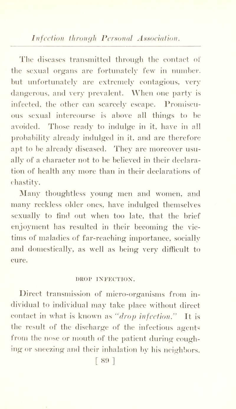 The diseases transmitted through the contact of the sexual organs are fortunately few in number, hut unfortunately are extremely contagious, very dangerous, and very prevalent. When one party is infected, the other can scarcely escape. Promiscu- ous sexual intercourse is above all things to he avoided. Those ready to indulge in it, have in all probability already indulged in it. and are therefore apt to he already diseased. They are moreover usu- ally of a character not to he believed in their declara- tion of health any more than in their declarations of chastity. Many thoughtless young men and women, and many reckless older ones, have indulged themselves sexually to find out when too late, that the brief enjoyment has resulted in their becoming the vic- tims of maladies of far-reaching importance, socially and domestically, as well as being very difficult to cure. DHOl* INFECTION. Direct transmission of micro-organisms from in- dividual to individual may take place without direct contact in what is known as “drop in feel ion.” It is the result of the discharge of the infectious agent* from the nose or mouth of the patient during cough- ing or sneezing and their inhalation bv his neighbors.
