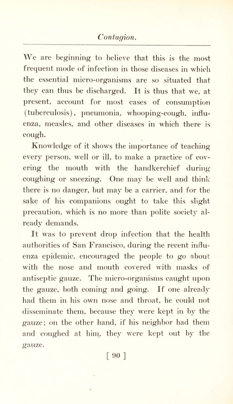 We are beginning to believe that this is the most frequent mode of infection in those diseases in whieli the essential micro-organisms are so situated that they can thus be discharged. It is thus that we, at present, account for most cases of consumption (tuberculosis), pneumonia, whooping-cough, influ- enza, measles, and other diseases in which there is cough. Knowledge of it shows the importance of teaching every person, well or ill, to make a practice of cov- ering the mouth with the handkerchief during coughing or sneezing. One may be well and think there is no danger, but may be a carrier, and for the sake of his companions ought to take this slight precaution, which is no more than polite society al- ready demands. It was to prevent drop infection that the health authorities of San Francisco, during the recent influ- enza epidemic, encouraged the people to go about with the nose and mouth covered with masks of antiseptic gauze. The micro-organisms caught upon the gauze, both coming and going. If one already had them in his own nose and throat, he could not disseminate them, because they were kept in by the gauze; on the other hand, if his neighbor had them and coughed at him, they were kept out by the gauze.