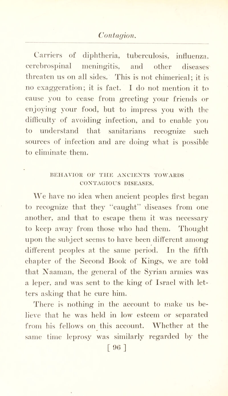Carriers of diphtheria, tuberculosis, influenza, cerebrospinal meningitis, and other diseases threaten us on all sides. This is not chimerical; it is no exaggeration; it is fact. I do not mention it to cause you to cease from greeting your friends or enjoying your food, but to impress you with the difficulty of avoiding infection, and to enable you to understand that sanitarians recognize such sources of infection and are doing what is possible to eliminate them. BEHAVIOR OF THE ANCIENTS TOWARDS CONTAGIOUS DISEASES. We h ave no idea when ancient peoples first began to recognize that they “caught'’ diseases from one another, and that to escape them it was necessary to keep away from those who had them. Thought upon the subject seems to have been different among different peoples at the same period. In the fifth chapter of the Second Book of Kings, we are told that Xaaman, the general of the Svrian armies was a leper, and was sent to the king of Israel with let- ters asking that he cure him. There is nothing in the account to make us be- lieve that he was held in low esteem or separated from his fellows on this account. Whether at the same time leprosy was similarly regarded by the [ 90 ]