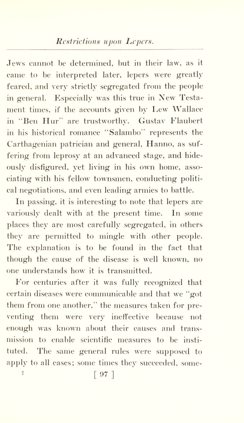 Restrictions upon Lepers. Jews cannot be determined, but in their law, as it came to be interpreted later, lepers were greatly feared, and very strictly segregated from the people in general. Especially was this true in New Testa- ment times, if the accounts given by Lew Wallace in lien Hur” are trustworthy. Gustav Flaubert in his historical romance “Salambo” represents the Carthagenian patrician and general, Hanno, as suf- fering from leprosy at an advanced stage, and hide- ously disfigured, yet living in his own home, asso- ciating with his fellow townsmen, conducting politi- cal negotiations, and even leading armies to battle. In passing, it is interesting to note that lepers are variously dealt with at the present time. In some places they are most carefully segregated, in others they are permitted to mingle with other people. The explanation is to he found in the fact that though the cause of the disease is well known, no one understands how it is transmitted. For centuries after it was fully recognized that certain diseases were communicable and that we “got them from one another,” the measures taken for pre- venting them were very ineffective because not enough was known about their causes and trans- mission to enable scientific measures to he insti- tuted. The same general rules were supposed to apply to all cases; some times they succeeded, some-
