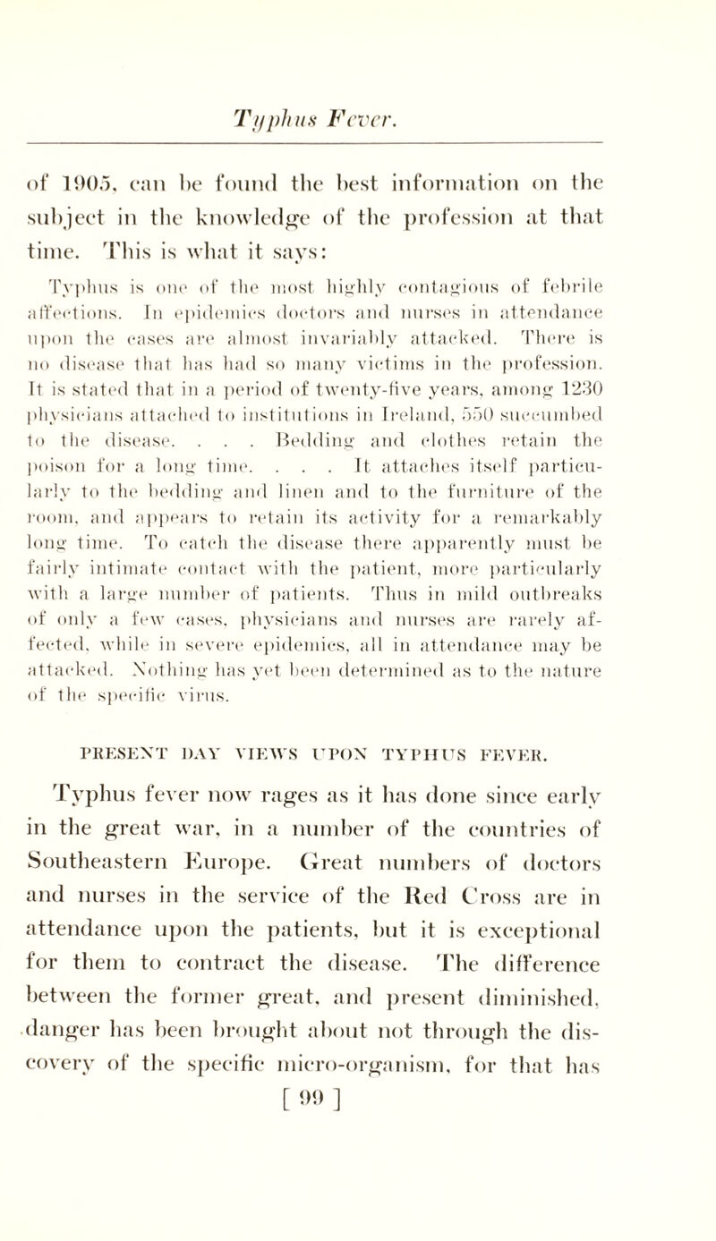 Tt/pints Fever. of 1905, can be found the best information on the subject in tbe knowledge of the profession at that time. This is what it says: Typhus is one of the most highly contagious of febrile affections. In epidemics doctors and nurses in attendance upon the cases are almost invariably attacked. There is no disease that has had so many victims in the profession. It is stated that in a period of twenty-five years, among 1230 physicians attached to institutions in Ireland, 550 succumbed to the disease. . . . Bedding and clothes retain the poison for a long time. . . . It attaches itself particu- larly to the bedding and linen and to the furniture of the room, and appears to retain its activity for a remarkably long time. To catch the disease there apparently must he fairly intimate contact with the patient, more particularly with a large number of patients. Thus in mild outbreaks of only a few cases, physicians and nurses are rarely af- fected. while in severe epidemics, all in attendance may be attacked. Nothing has yet been determined as to the nature of the specific virus. PRESENT DAY VIEWS UPON TYPHUS FEVER. Typhus fever now rages as it lias done since early in the great war, in a number of the countries of Southeastern Kurope. Great numbers of doctors and nurses in tbe service of tbe Red Cross are in attendance upon the patients, but it is exceptional for them to contract the disease. The difference between the former great, and present diminished, danger has been brought about not through the dis- covery of the specific micro-organism, for that has