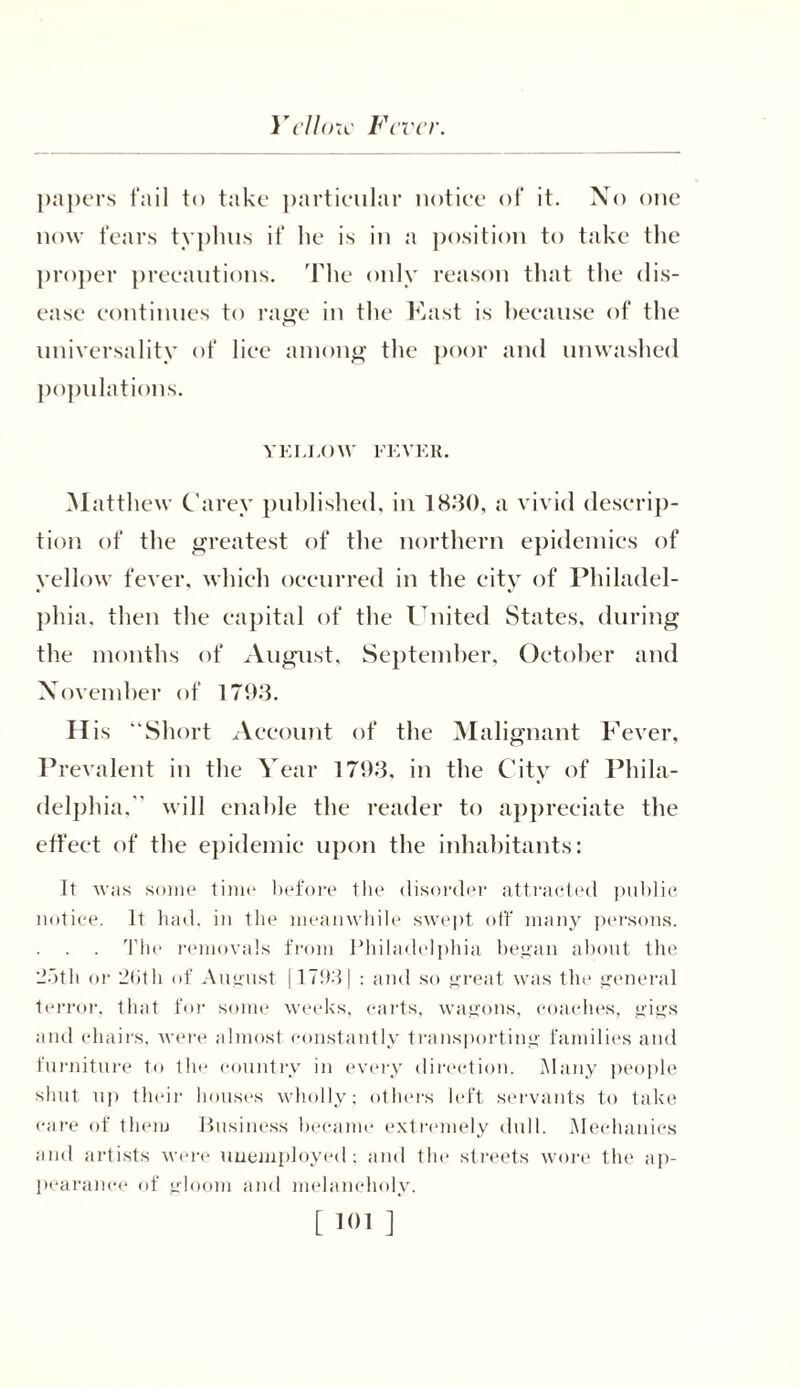 Yellow Fever. papers fail to take particular notice of it. No one now fears typhus if he is in a position to take the proper precautions. The only reason that the dis- ease continues to rage in the East is because of the universality of lice among the poor and unwashed populations. YELLOW FEVER. Matthew Carey published, in 1830, a vivid descrip- tion of the greatest of the northern epidemics of yellow fever, which occurred in the city of Philadel- phia. then the capital of the United States, during the months of August, September, October and November of 1793. His “Short Account of the Malignant Fever, Prevalent in the Year 1793, in the City of Phila- delphia, will enable the reader to appreciate the effect of the epidemic upon the inhabitants: It was some time before the disorder attracted public notice. It had, in the meanwhile swept off many persons. . . The removals from Philadelphia began about the 2f>th or 2bth of August [1793) : and so great was tin* general terror, that for some weeks, carts, wagons, coaches, gigs and chairs, were almost constantly transporting families and furniture to tin* country in every direction. Many people shut up their houses wholly; others left servants to take care of them Business became extremely dull. Mechanics and artists were unemployed; and the streets wore the ap- pearance of gloom and melancholy.