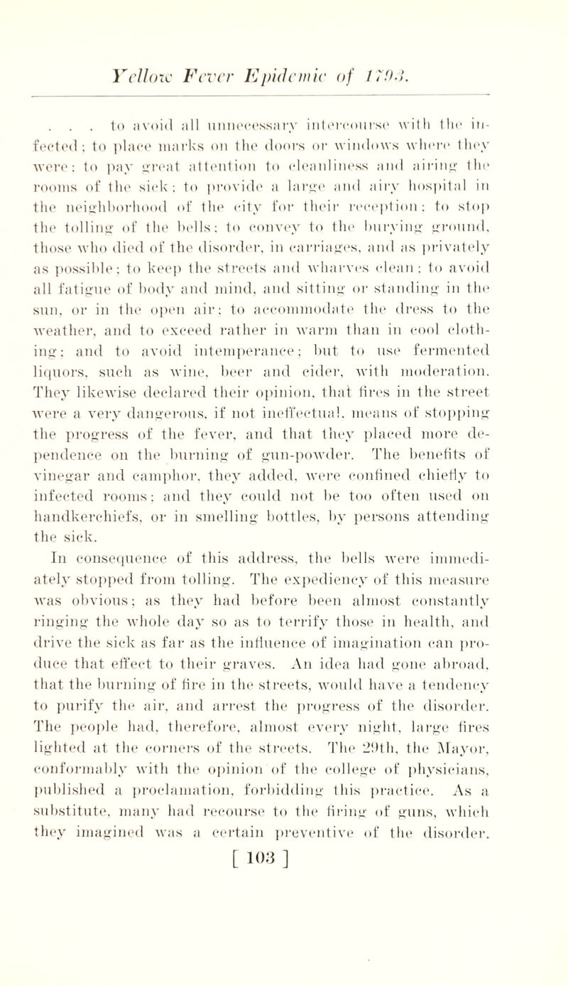to avoid all unnecessary intercourse with the in- fected: to place marks on the doors or windows whore they were; to pay great attention to cleanliness and airing the rooms of the sick: to provide a large and airy hospital in the neighborhood of the city for their reception: to stop the tolling of the bells: to convey to the burying ground, those who died of the disorder, in carriages, and as privately as possible: to keep the streets and wharves (dean; to avoid all fatigue of body and mind, and sitting or standing in the sun, or in the open air; to accommodate the dress to the weather, and to exceed rather in warm than in cool cloth- ing: and to avoid intemperance; but to use fermented liquors, such as wine, beer and cider, with moderation. They likewise declared their opinion, that tires in the street were a very dangerous, if not ineffectual, means of stopping the progress of the fever, and that they placed more de- pendence on the burning of gun-powder. The benefits of vinegar and camphor, they added, were confined chiefly to infected rooms; and they could not be too often used on handkerchiefs, or in smelling bottles, by persons attending the sick. In consequence of this address, the bells were immedi- ately stopped from tolling. The expediency of this measure was obvious; as they had before been almost constantly ringing the whole day so as to terrify those in health, and drive the sick as far as the influence of imagination can pro- duce that effect to their graves. An idea had gone abroad, that the burning of tire in the streets, would have a tendency to purify tin* air, and arrest the progress of the disorder. The people had, therefore, almost every night, large tires lighted at the corners of the streets. The 29th, the Mayor, conformably with the opinion of the college of physicians, published a proclamation, forbidding Ibis practice. As a substitute, many had recourse to the firing of guns, which they imagined was a certain preventive of the disorder.