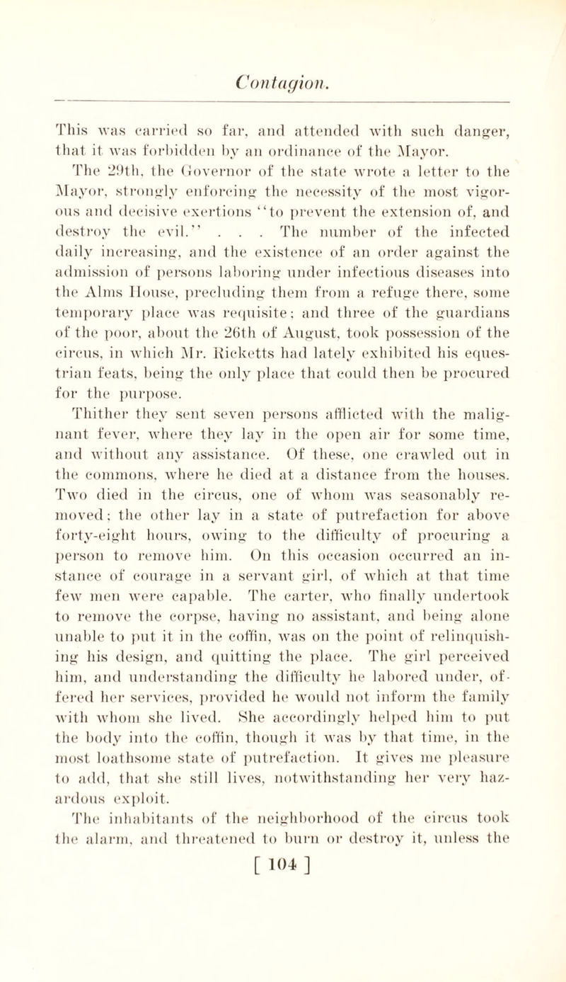 This was carried so far, and attended with such danger, that it was forbidden by an ordinance of the Mayor. The 29th, the Governor of the state wrote a letter to the Mayor, strongly enforcing the necessity of the most vigor- ous and decisive exertions “to prevent the extension of, and destroy the evil.” . . . The number of the infected daily increasing, and the existence of an order against the admission of persons laboring under infectious diseases into the Alms House, precluding them from a refuge there, some temporary place was requisite; and three of the guardians of the poor, about the 26th of August, took possession of the circus, in which Mr. Ricketts had lately exhibited his eques- trian feats, being the only place that could then be procured for the purpose. Thither they sent seven persons afflicted with the malig- nant fever, where they lay in the open air for some time, and without any assistance. Of these, one crawled out in the commons, where he died at a distance from the houses. Two died in the circus, one of whom was seasonably re- moved; the other lay in a state of putrefaction for above forty-eight hours, owing to the difficulty of procuring a person to remove him. On this occasion occurred an in- stance of courage in a servant girl, of which at that time few men were capable. The carter, who finally undertook to remove the corpse, having no assistant, and being alone unable to put it in the coffin, was on the point of relinquish- ing his design, and quitting the place. The girl perceived him, and understanding the difficulty he labored under, of- fered her services, provided he would not inform the family with whom she lived. She accordingly helped him to put the body into the coffin, though it was by that time, in the most loathsome state of putrefaction. It gives me pleasure to add, that she still lives, notwithstanding her very haz- ardous exploit. 'file inhabitants of the neighborhood of the circus took the alarm, and threatened to burn or destroy it, unless the