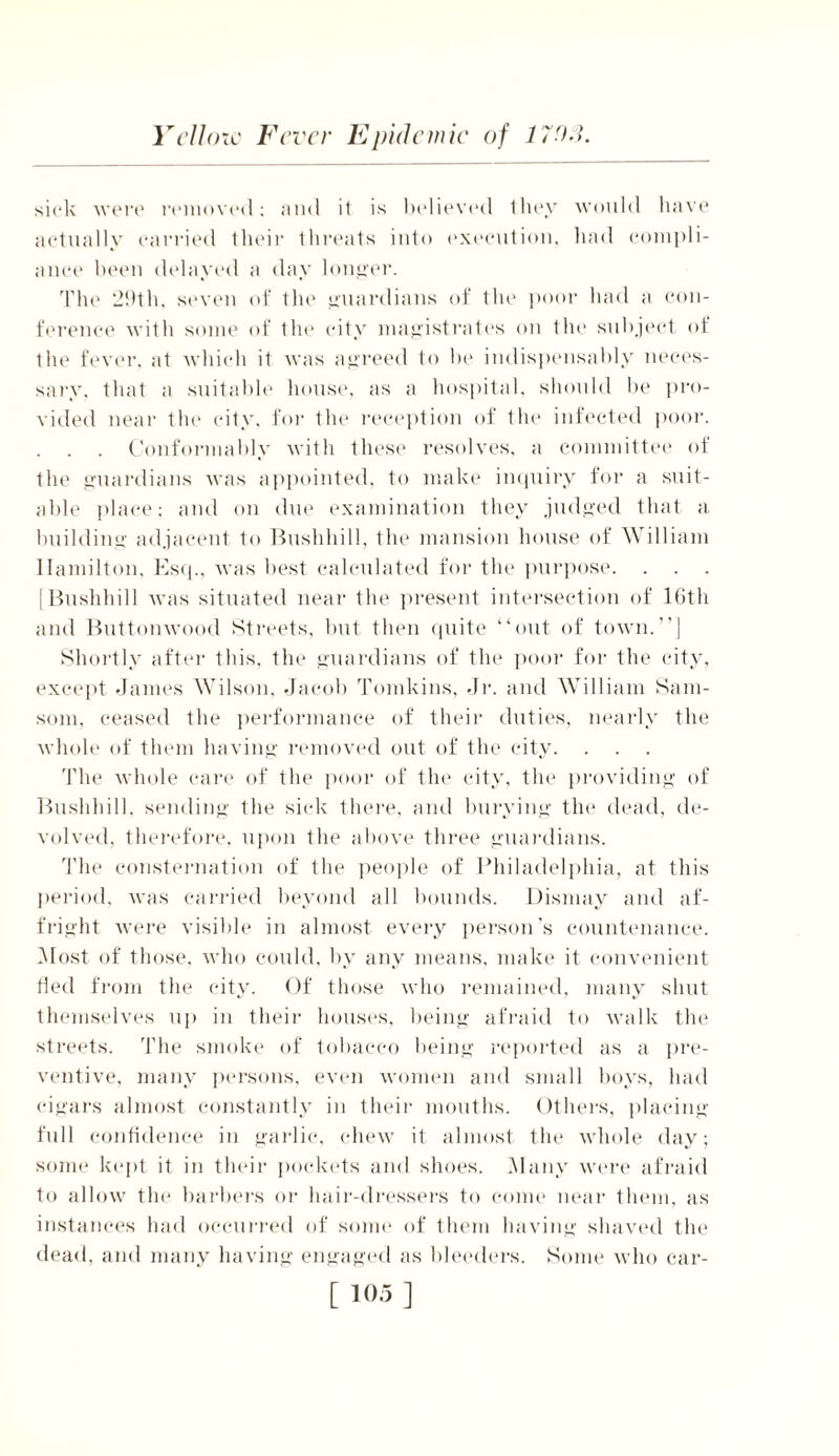 sick were removed; and it is believed they would have actually carried their threats into execution, had compli- ance been delayed a day longer. The 29th, seven of the guardians of the poor had a con- ference with some of the city magistrates on the subject of the fever, at which it was agreed to he indispensably neces- sary, that a suitable house, as a hospital, should be pro- vided near the city, for the reception of the infected poor. Conformably with these resolves, a committee of the guardians was appointed, to make inquiry for a suit- able place: and on due examination they judged that a, building adjacent to Bushhill, the mansion house of William Hamilton, Esq., was best calculated for the purpose. [Bushhill was situated near the present intersection of 16th and Buttonwood Streets, but then quite “out of town.”] Shortly after this, the guardians of the poor for the city, except James Wilson, Jacob Tomkins, Jr. and William Sam- som, ceased the performance of their duties, nearly the whole of them having removed out of the city. The whole care of the poor of the city, the providing of Bushhill. sending the sick there, and burying the dead, de- volved, therefore, upon the above three guardians. The consternation of the people of Philadelphia, at this period, was carried beyond all bounds. Dismay and af- fright were visible in almost every person's countenance. Most of those, who could, by any means, make it convenient tied from the city. Of those who remained, many shut themselves up in their houses, being afraid to walk the streets. The smoke of tobacco being reported as a pre- ventive, many persons, even women and small boys, had cigars almost constantly in their mouths. Others, placing full confidence in garlic, chew it almost the whole day; some kept it in their pockets and shoes. Many were afraid to allow the barbers or hair-dressers to come near them, as instances had occurred of some of them having shaved the dead, and many having engaged as bleeders. Some who car-