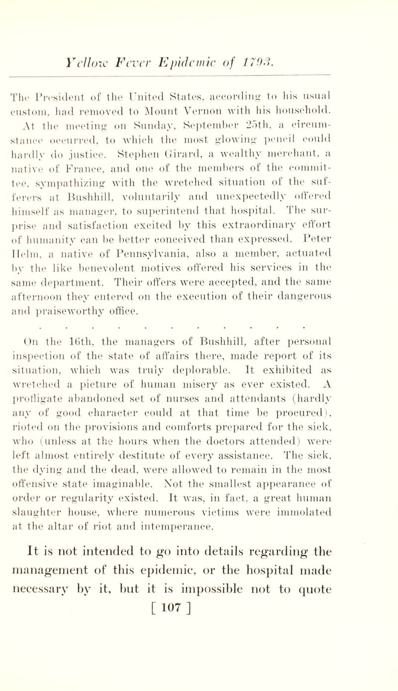The President of the United States, according to his usual custom, had removed to Mount Vernon with his household. At the meeting on Sunday, September 25th. a circum- stance occurred, to which the most glowing pencil could hardly do justice. Stephen Girard, a wealthy merchant, a native of France, and one of the members of the commit- tee. sympathizing with the wretched situation of the sul- ferers at Bushhill, voluntarily and unexpectedly ottered himself as manager, to superintend that hospital. The sur- prise and satisfaction excited by this extraordinary effort of humanity can he better conceived than expressed. Peter Helm, a native of Pennsylvania, also a member, actuated by the like benevolent motives offered his services in the same department. Their offers were accepted, and the same afternoon they entered on the execution of their dangerous and praiseworthy office. On the 16th, the managers of Bushhill, after personal inspection of the state of affairs there, made report of its situation, which was truly deplorable. It exhibited as wretched a picture of human misery as ever existed. A profligate abandoned set of nurses and attendants (hardly any of good character could at that time be procured), rioted on the provisions and comforts prepared for the sick, who (unless at the hours when the doctors attended) were left almost entirely destitute of every assistance. The sick, the dying and the dead, were allowed to remain in the most offensive state imaginable. Not the smallest appearance of order or regularity existed. It was, in fact, a great human slaughter house, where numerous victims were immolated at the altar of riot and intemperance. It is not intended to go into details regarding the management of this epidemic, or the hospital made necessary by it, but it is impossible not to quote