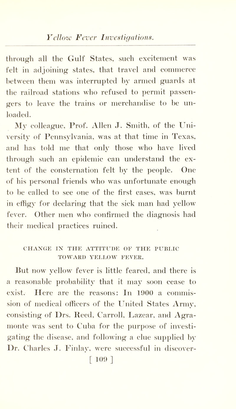 Vellore Fiver Investigations through all the Gulf States, such excitement was felt in adjoining states, that travel and commerce between them was interrupted by armed guards at the railroad stations who refused to permit passen- gers to leave the trains or merchandise to he un- loaded. My colleague. Prof. Allen ,T. Smith, of the Uni- versity of Pennsylvania, was at that time in Texas, and has told me that only those who have lived through such an epidemic can understand the ex- tent of the consternation felt by the people. One of his personal friends who was unfortunate enough to he called to see one of the first eases, was burnt in effigy for declaring that the sick man had yellow fever. Other men who confirmed the diagnosis had their medical practices ruined. CHANGE IN THE ATTITUDE OF THE PUBLIC TOWARD YELLOW FEVER. But now yellow fever is little feared, and there is a reasonable probability that it may soon cease to exist. Here are the reasons: In 1900 a commis- sion of medical officers of the United States Army, consisting of Drs. lleed, Carroll, Lazear, and Agra- monte was sent to Cuba for the purpose of investi- gating the disease, and following a clue supplied by l)r. Charles J. Finlay, were successful in discover-