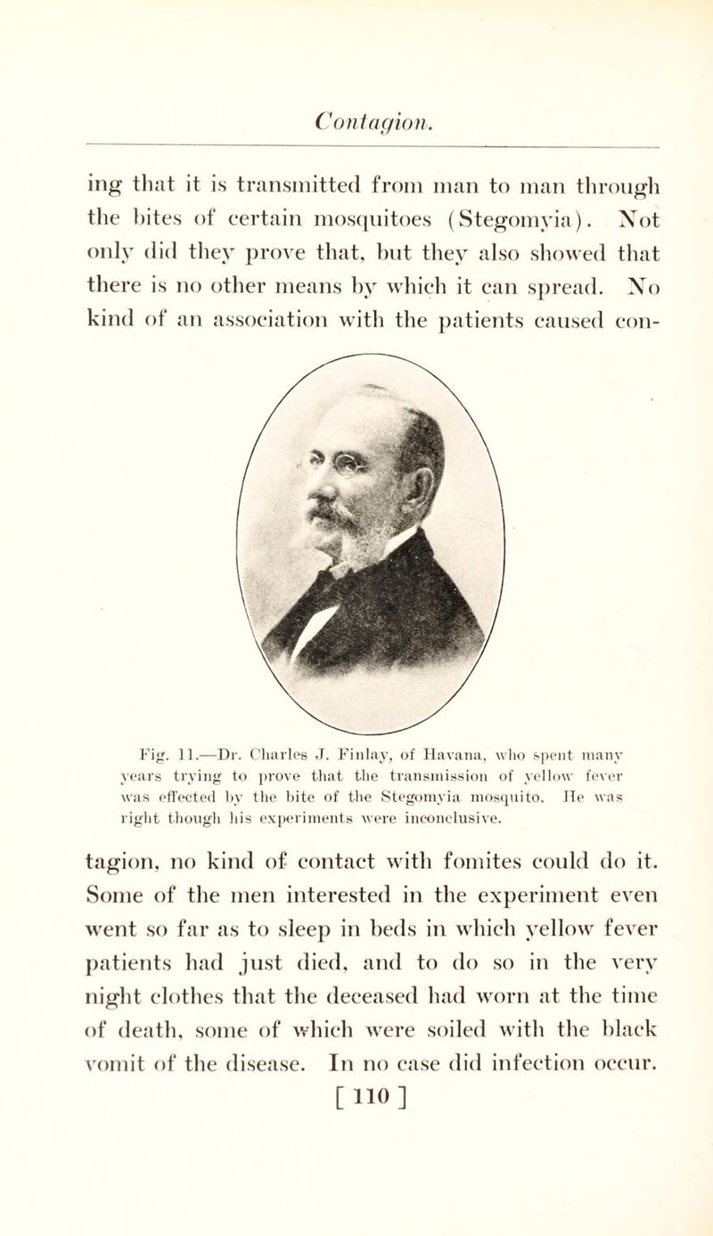ing that it is transmitted from man to man through the bites of certain mosquitoes (Stegomyia). Not only did they prove that, but they also showed that there is no other means by which it can spread. No kind of an association with the patients caused con- Fig. 11.—Dr. Charles J. Finlay, of Havana, who spent many years trying to prove that the transmission of yellow fever was effected by the bite of the Stegomyia mosquito. He was right though his experiments were inconclusive. tagion, no kind of contact with fomites could do it. Some of the men interested in the experiment even went so far as to sleep in beds in which yellow fever patients had just died, and to do so in the very night clothes that the deceased had worn at the time of death, some of which were soiled with the black vomit of the disease. In no case did infection occur.