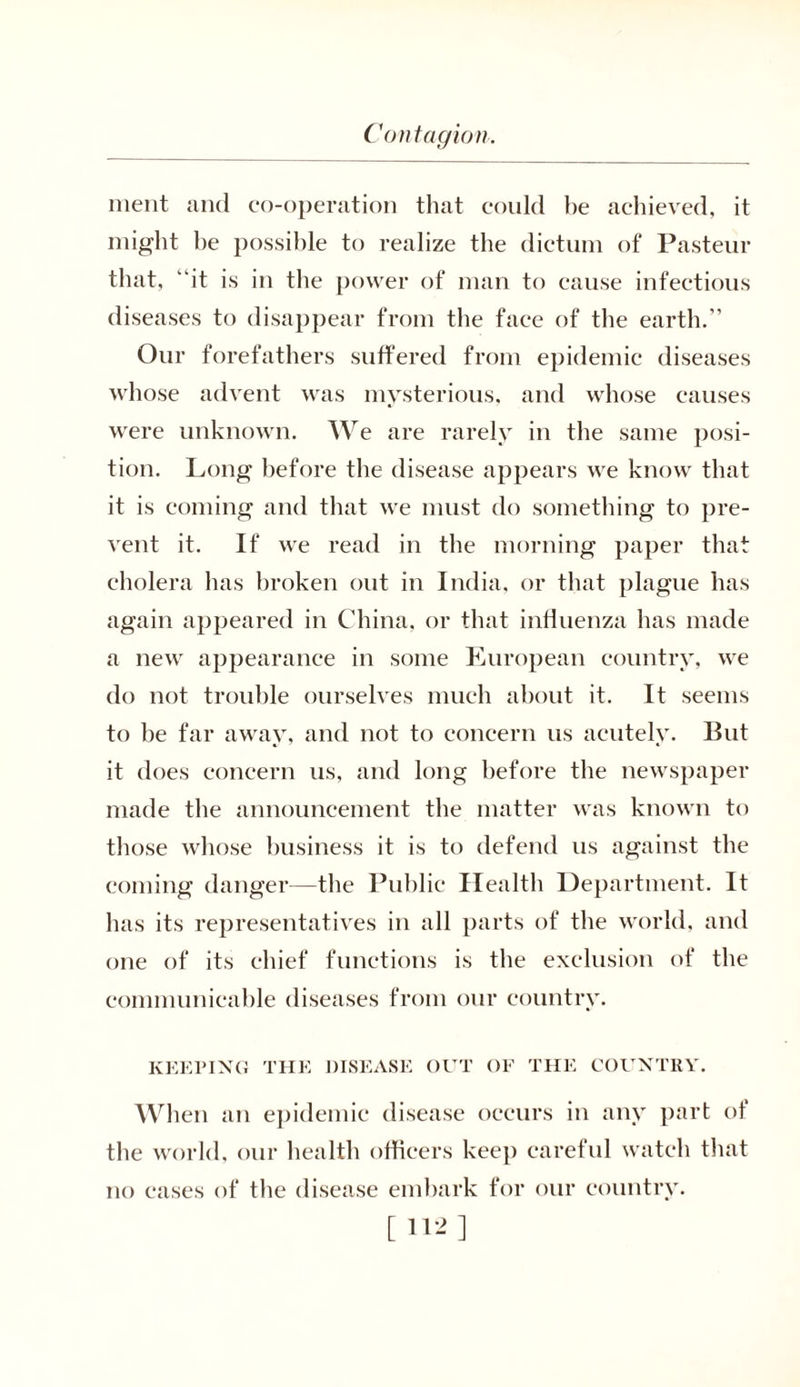 merit and co-operation that could be achieved, it might be possible to realize the dictum of Pasteur that, “it is in the power of man to cause infectious diseases to disappear from the face of the earth.” Our forefathers suffered from epidemic diseases whose advent was mysterious, and whose causes were unknown. We are rarely in the same posi- tion. Long before the disease appears we know that it is coming and that we must do something to pre- vent it. If we read in the morning paper that cholera has broken out in India, or that plague has again appeared in China, or that influenza has made a new appearance in some Luropean country, we do not trouble ourselves much about it. It seems to be far away, and not to concern us acutely. But it does concern us, and long before the newspaper made the announcement the matter was known to those whose business it is to defend us against the coming danger—the Public Health Department. It has its representatives in all parts of the world, and one of its chief functions is the exclusion of the communicable diseases from our country. KEEPING THE DISEASE OUT OF THE COUNTRY. When an epidemic disease occurs in any part of the world, our health officers keep careful watch that no cases of the disease embark for our country. [112]