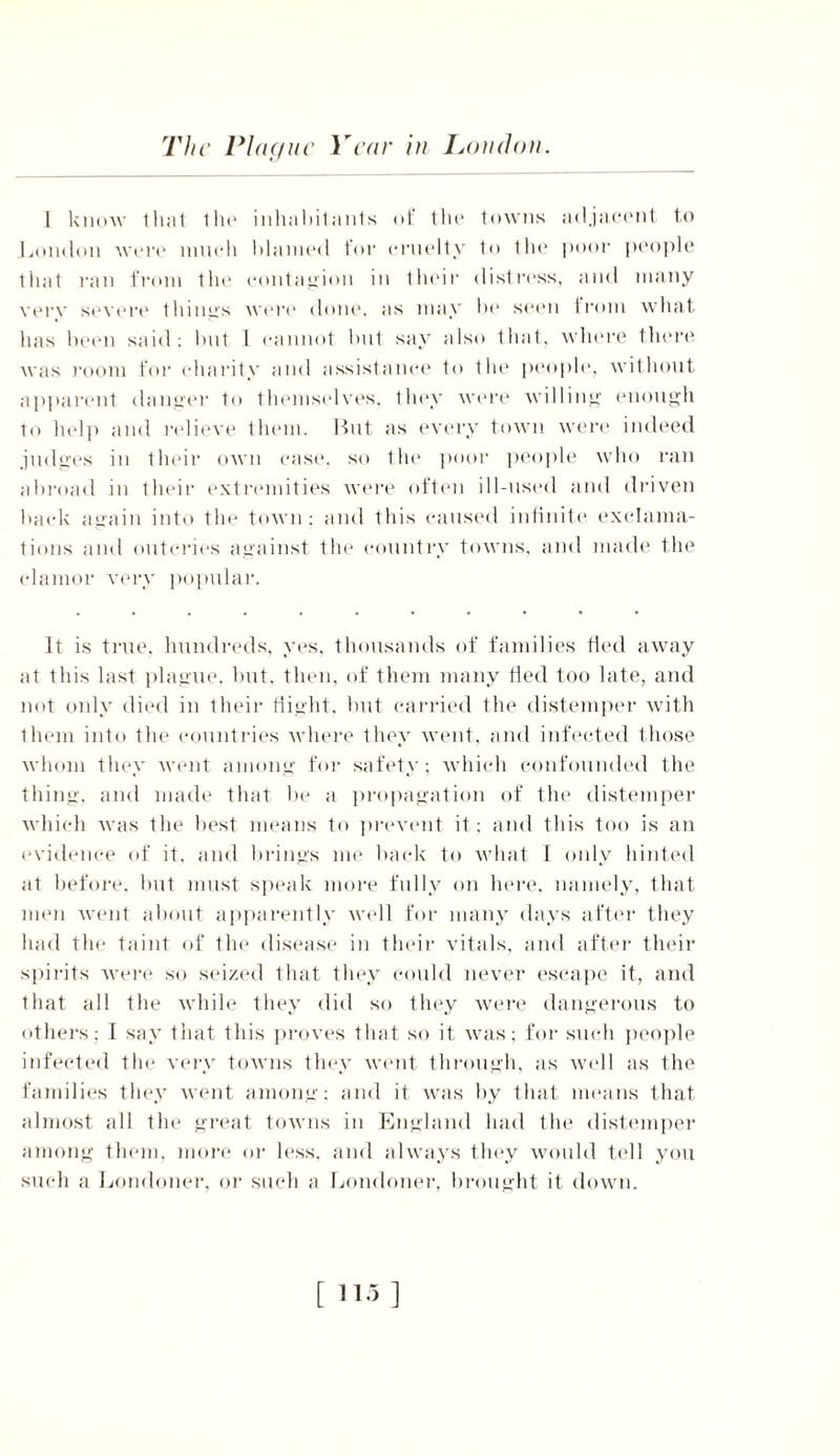 The Plague Year in London. I know 1 hat the inhabitants ot* tin* towns adjacent to London were much blamed for cruelty to the poor people that ran from the contagion in their distress, and many very severe things were done, as may bo seen from what has been said; hut 1 cannot hut say also that, where there was room for charity and assistance to the people, without apparent danger to themselves, they were willing enough to help and relieve them. But as every town were indeed judges in their own case, so the poor people who ran abroad in their extremities were often ill-used and driven hack again into the town: and this caused infinite exclama- tions and outcries against the country towns, and made the clamor very popular. It is true, hundreds, yes, thousands of families fled away at this last plague, hut, then, of them many fled too late, and not only died in their flight, but carried the distemper with them into the countries where they went, and infected those whom they went among for safety; which confounded the thing, and made that he a propagation of the distemper which was the best means to prevent it; and this too is an evidence of it. and brings me hack to what I only hinted at before, but must speak more fully on here, namely, that men went about apparently well for many days after they had the taint of the disease in their vitals, and after their spirits were so seized that they could never escape it, and that all the while they did so they were dangerous to others; I say that this proves that so it was; for such people infected the very towns they went through, as well as the families they went among; and it was by that means that almost all the great towns in England had the distemper among them, more or less, and always they would tell you such a Londoner, or such a Londoner, brought it down. [ 115]