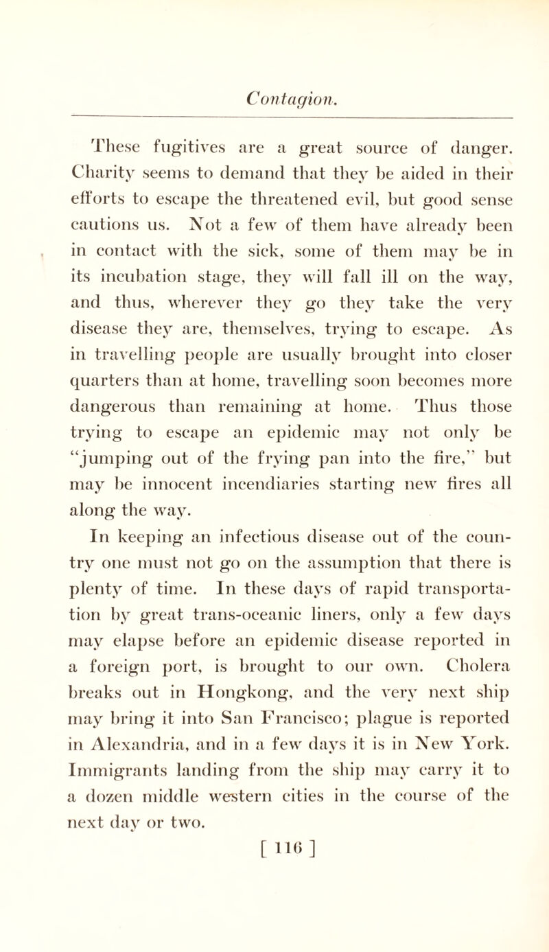 These fugitives are a great source of danger. Charity seems to demand that they be aided in their efforts to escape the threatened evil, but good sense cautions us. Not a few of them have already been in contact with the sick, some of them may be in its incubation stage, they will fall ill on the way, and thus, wherever they go they take the very disease they are, themselves, trying to escape. As in travelling people are usually brought into closer quarters than at home, travelling soon becomes more dangerous than remaining at home. Thus those trying to escape an epidemic may not only be “jumping out of the frying pan into the fire, but may be innocent incendiaries starting new fires all along the way. In keeping an infectious disease out of the coun- try one must not go on the assumption that there is plenty of time. In these days of rapid transporta- tion by great trans-oceanic liners, only a few days may elapse before an epidemic disease reported in a foreign port, is brought to our own. Cholera breaks out in Hongkong, and the very next ship may bring it into San Francisco; plague is reported in Alexandria, and in a few days it is in New York. Immigrants landing from the ship may carry it to a dozen middle western cities in the course of the next day or two. [ 110 ]