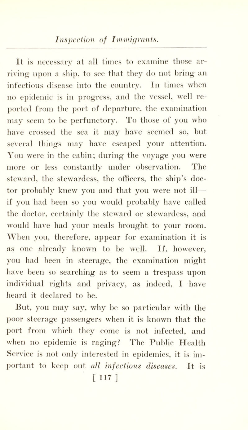 Inspection of Immigrants. It is necessary at all times to examine those ar- riving upon a ship, to see that they do not bring an infectious disease into the country. In times when no epidemic is in progress, and the vessel, well re- ported from the port of departure, the examination may seem to he perfunctory. To those of you who have crossed the sea it may have seemed so, hut several things may have escaped your attention. You were in the cabin; during the voyage you were more or less constantly under observation. The steward, the stewardess, the officers, the ship’s doc- tor probably knew you and that you were not ill— if you had been so you would probably have ealled the doctor, certainly the steward or stewardess, and would have had your meals brought to your room. When you, therefore, appear for examination it is as one already known to be well. If, however, you had been in steerage, the examination might have been so searching as to seem a trespass upon individual rights and privacy, as indeed, I have heard it declared to he. But, you may say, why be so particular with the poor steerage passengers when it is known that the port from which they come is not infeeted, and when no epidemic is raging? The Public Health Service is not only interested in epidemics, it is im- portant to keep out all infectious diseases. It is [ 117]