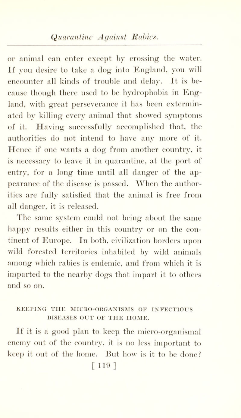 Quarantine Against Rabies or animal can enter except by crossing the water. If you desire to take a dog into England, you will encounter all kinds of trouble and delay. It is be- cause though there used to be hydrophobia in Eng- land, with great perseverance it lias been extermin- ated by killing every animal that showed symptoms of it. Having successfully accomplished that, the authorities do not intend to have any more of it. Hence if one wants a dog from another country, it is necessary to leave it in quarantine, at the port of entry, for a long time until all danger of the ap- pearance of the disease is passed. When the author- ities are fully satisfied that the animal is free from all danger, it is released. The same system could not bring about the same happy results either in this country or on the con- tinent of Europe. In both, civilization borders upon wild forested territories inhabited by wild animals among which rabies is endemic, and from which it is imparted to the nearby dogs that impart it to others and so on. KEEPING THE MICRO-ORGANISMS OF INFECTIOUS DISEASES OUT OF THE HOME. If it is a good plan to keep the micro-organismal enemy out of the country, it is no less important to keep it out of the home. Hut how is it to be done? [119]