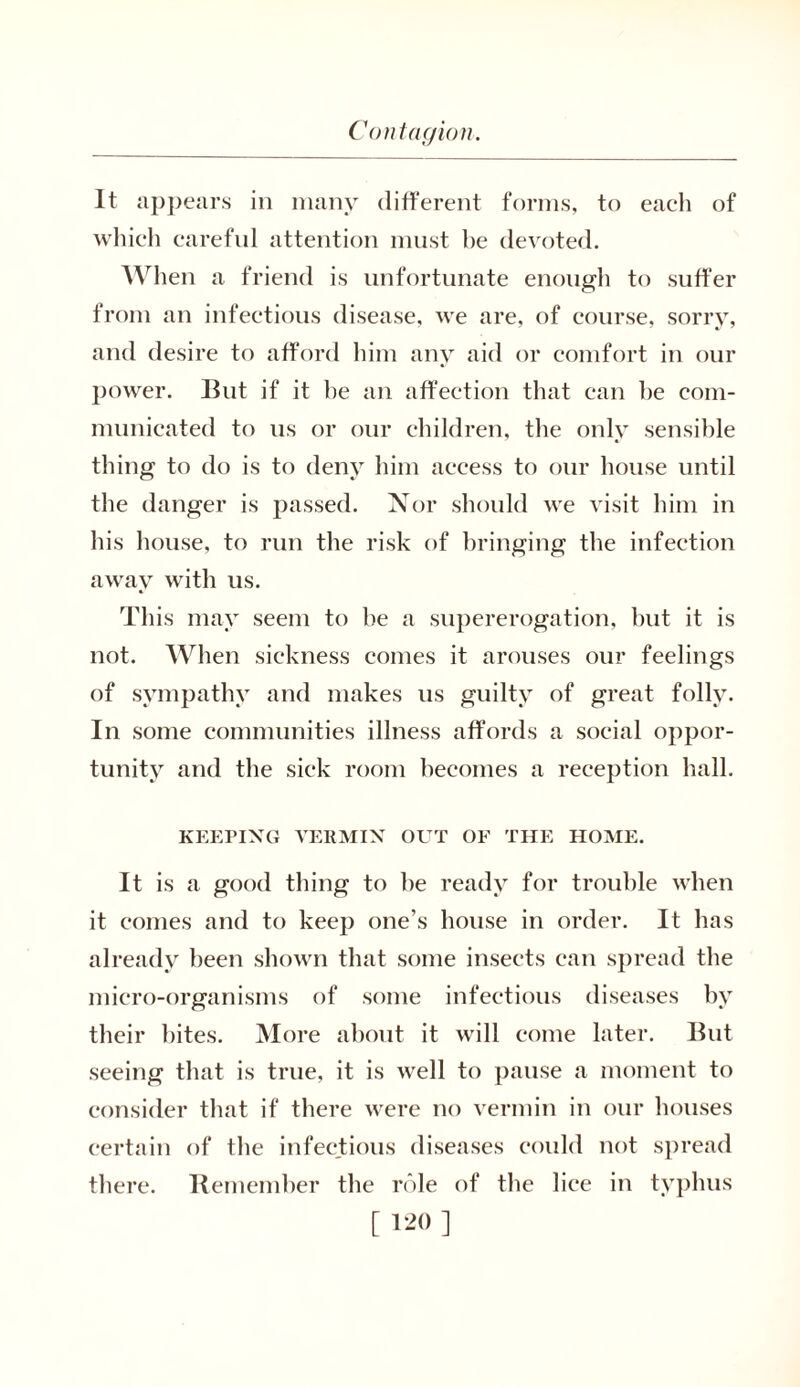 It appears in many different forms, to each of which careful attention must he devoted. When a friend is unfortunate enough to suffer from an infectious disease, we are, of course, sorry, and desire to afford him any aid or comfort in our power. But if it he an affection that can he com- municated to us or our children, the only sensible thing to do is to deny him access to our house until the danger is passed. Nor should we visit him in his house, to run the risk of bringing the infection away with us. This may seem to be a supererogation, but it is not. When sickness comes it arouses our feelings of sympathy and makes us guilty of great folly. In some communities illness affords a social oppor- tunity and the sick room becomes a reception hall. KEEPING VERMIN OUT OF THE HOME. It is a good thing to he ready for trouble when it comes and to keep one’s house in order. It has already been shown that some insects can spread the micro-organisms of some infectious diseases by their bites. More about it will come later. But seeing that is true, it is well to pause a moment to consider that if there were no vermin in our houses certain of the infectious diseases could not spread there. Remember the role of the lice in typhus [ !-'<» ]