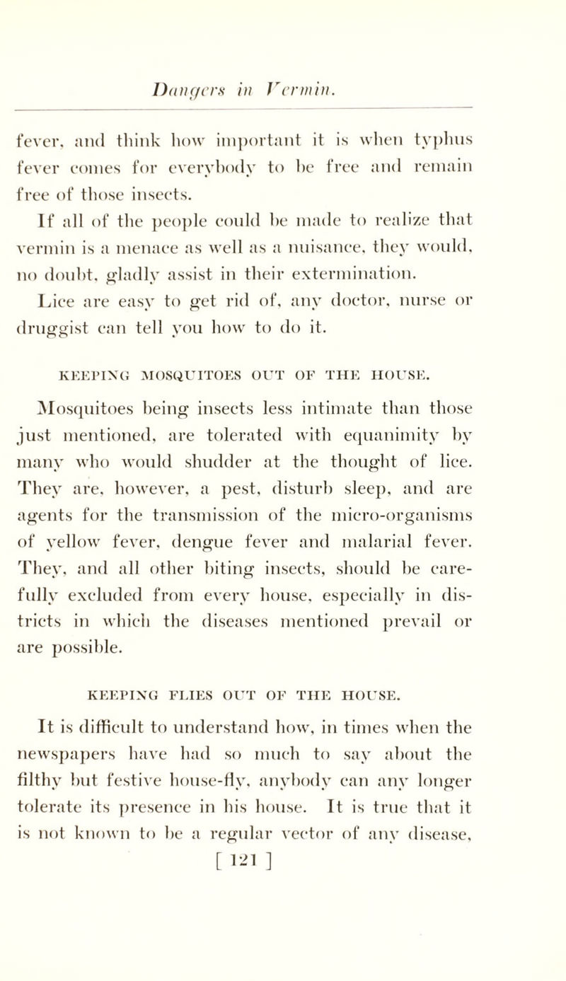 fever, and think how important it is when typhus fever comes for everybody to he free and remain free of those insects. If all of the people could he made to realize that vermin is a menace as well as a nuisance, they would, no douht, gladly assist in their extermination. Lice are easy to get rid of, any doctor, nurse or druggist can tell you how to do it. KEEPING MOSQUITOES OUT OF THE HOUSE. Mosquitoes being insects less intimate than those just mentioned, are tolerated with equanimity by many who would shudder at the thought of lice. They are, however, a pest, disturb sleep, and are agents for the transmission of the micro-organisms of yellow fever, dengue fever and malarial fever. They, and all other biting insects, should be care- fully excluded from every house, especially in dis- tricts in which the diseases mentioned prevail or are possible. KEEPING FLIES OUT OF THE HOUSE. It is difficult to understand how, in times when the newspapers have had so much to say about the filthy but festive house-flv. anybody can anv longer tolerate its presence in his house. It is true that it is not known to be a regular vector of any disease, [ 1*1 ]