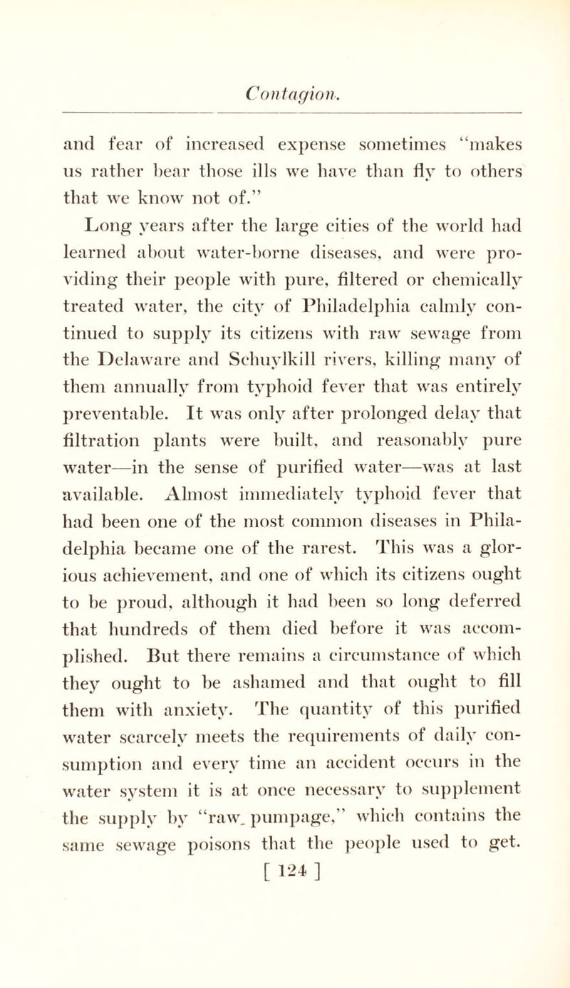 and fear of increased expense sometimes “makes us rather bear those ills we have than fly to others that we know not of.” Long years after the large cities of the world had learned about water-borne diseases, and were pro- viding their people with pure, filtered or chemically treated water, the city of Philadelphia calmly con- tinued to supply its citizens with raw sewage from the Delaware and Schuylkill rivers, killing many of them annually from typhoid fever that was entirely preventable. It was only after prolonged delay that filtration plants were built, and reasonably pure water—in the sense of purified water—was at last available. Almost immediately typhoid fever that had been one of the most common diseases in Phila- delphia became one of the rarest. This was a glor- ious achievement, and one of which its citizens ought to be proud, although it had been so long deferred that hundreds of them died before it was accom- plished. But there remains a circumstance of which they ought to be ashamed and that ought to fill them with anxiety. The quantity of this purified water scarcely meets the requirements of daily con- sumption and every time an accident occurs in the water system it is at once necessary to supplement the supply by “raw. pumpage,” which contains the sewage poisons that the people used to get. same