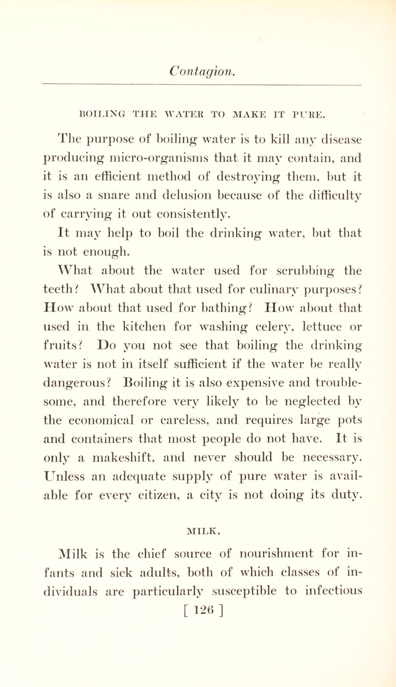 BOILING THE WATER TO MAKE IT PURE. The purpose of boiling water is to kill any disease producing micro-organisms that it may contain, and it is an efficient method of destroying them, hut it is also a snare and delusion because of the difficulty of carrying it out consistently. It may help to boil the drinking water, but that is not enough. What about the water used for scrubbing the teetli ? What about that used for culinary purposes ? How about that used for bathing? How about that used in the kitchen for washing; celery, lettuce or fruits? Do you not see that boiling the drinking water is not in itself sufficient if the water be really dangerous? Boiling it is also expensive and trouble- some, and therefore very likely to be neglected by the economical or careless, and requires large pots and containers that most people do not have. It is only a makeshift, and never should be necessary. Unless an adequate supply of pure water is avail- able for every citizen, a city is not doing its duty. MILK. Milk is the chief source of nourishment for in- fants and sick adults, both of which classes of in- dividuals are particularly susceptible to infectious