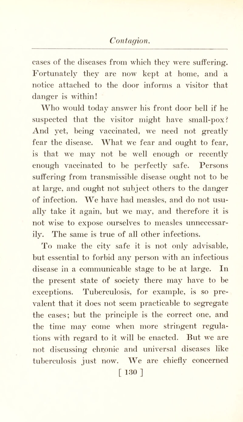 cases of the diseases from which they were suffering. Fortunately they are now kept at home, and a notice attached to the door informs a visitor that danger is within! Who would today answer bis front door hell if he suspected that the visitor might have small-pox? And yet, being vaccinated, we need not greatly fear the disease. What we fear and ought to fear, is that we may not be well enough or recently enough vaccinated to he perfectly safe. Persons suffering from transmissible disease ought not to be at large, and ought not subject others to the danger of infection. We have had measles, and do not usu- ally take it again, but we may, and therefore it is not wise to expose ourselves to measles unnecessar- ily. The same is true of all other infections. To make the city safe it is not only advisable, but essential to forbid any person with an infectious disease in a communicable stage to be at large. In the present state of society there may have to be exceptions. Tuberculosis, for example, is so pre- valent that it does not seem practicable to segregate the cases; but the principle is the correct one, and the time may come when more stringent regula- tions with regard to it will be enacted. But we are not discussing chronic and universal diseases like tuberculosis just now. We are chiefly concerned