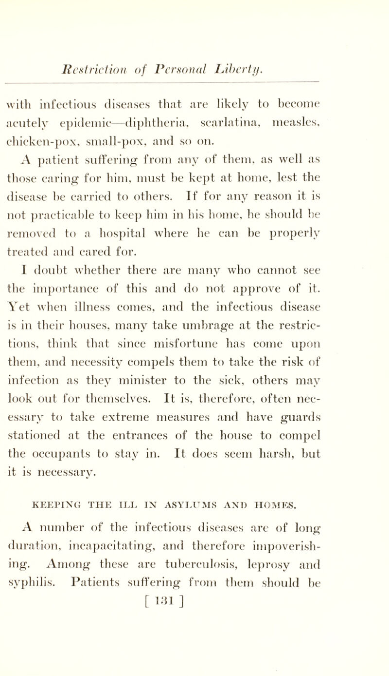 Rest rid ion of Personal I Abe rtf). with infectious diseases that are likely to become acutely epidemic—diphtheria, scarlatina, measles, chicken-pox, small-pox, and so on. A patient suffering from any of them, as well as those earing for him, must he kept at home, lest the disease he carried to others. If for any reason it is not practicable to keep him in his home, he should be removed to a hospital where he can he properly treated and eared for. I doubt whether there are many who cannot see the importance of this and do not approve of it. Yet when illness comes, and the infectious disease is in their houses, many take umbrage at the restric- tions. think that since misfortune has come upon them, and necessity compels them to take the risk of infection as they minister to the sick, others may look out for themselves. It is, therefore, often nec- essary to take extreme measures and have guards stationed at the entrances of the house to compel the occupants to stay in. It does seem harsh, hut it is necessary. KEEPING THE ILL IN ASYLUMS AND HOMES. A number of the infectious diseases are of long duration, incapacitating, and therefore impoverish- ing. Among these are tuberculosis, leprosy and syphilis. Patients suffering from them should he [ ]