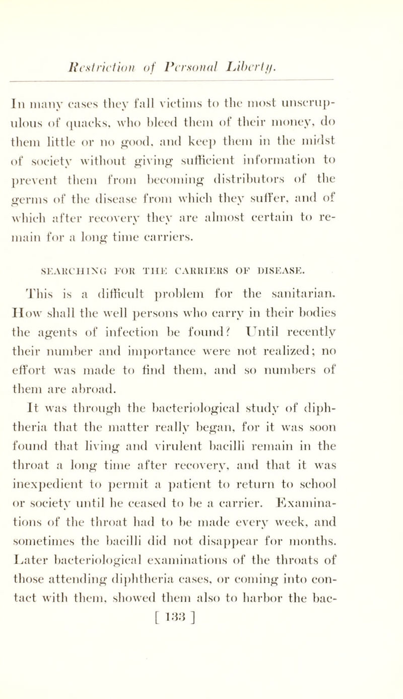 In many cases they fall victims to the most unscrup- ulous of quacks, who bleed them of their money, do them little or no good, and keep them in the midst of society without giving sufficient information to prevent them from becoming distributors of the germs of the disease from which they suffer, and of which after recovery they are almost certain to re- main for a long time carriers, SEARCHING FOR THE CARRIERS OF DISEASE. This is a difficult problem for the sanitarian. How shall the well persons who carry in their bodies the agents of infection he found? Until recently their number and importance were not realized; no effort was made to find them, and so numbers of them are abroad. It was through the bacteriological study of diph- theria that the matter really began, for it was soon found that living and virulent bacilli remain in the throat a long time after recovery, and that it was inexpedient to permit a patient to return to school or society until he ceased to be a carrier. Kxamina- tions of the throat had to he made every week, and sometimes the bacilli did not disappear for months. Later bacteriological examinations of the throats of those attending diphtheria cases, or coming into con- tact with them, showed them also to harbor the bac-