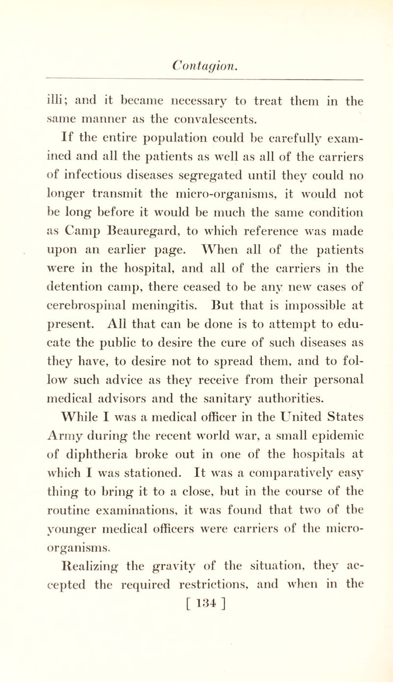 illi; and it became necessary to treat them in the same manner as the convalescents. If the entire population could be carefully exam- ined and all the patients as well as all of the carriers of infectious diseases segregated until they could no longer transmit the micro-organisms, it would not be long before it would be much the same condition as Camp Beauregard, to which reference was made upon an earlier page. When all of the patients were in the hospital, and all of the carriers in the detention camp, there ceased to be any new eases of cerebrospinal meningitis. But that is impossible at present. All that can be done is to attempt to edu- cate the public to desire the cure of such diseases as they have, to desire not to spread them, and to fol- low such advice as they receive from their personal medical advisors and the sanitary authorities. While I was a medical officer in the United States Army during the recent world war, a small epidemic of diphtheria broke out in one of the hospitals at which I was stationed. It was a comparatively easy thing to bring it to a close, but in the course of the routine examinations, it was found that two of the younger medical officers were carriers of the micro- organisms. Realizing the gravity of the situation, they ac- cepted the required restrictions, and when in the