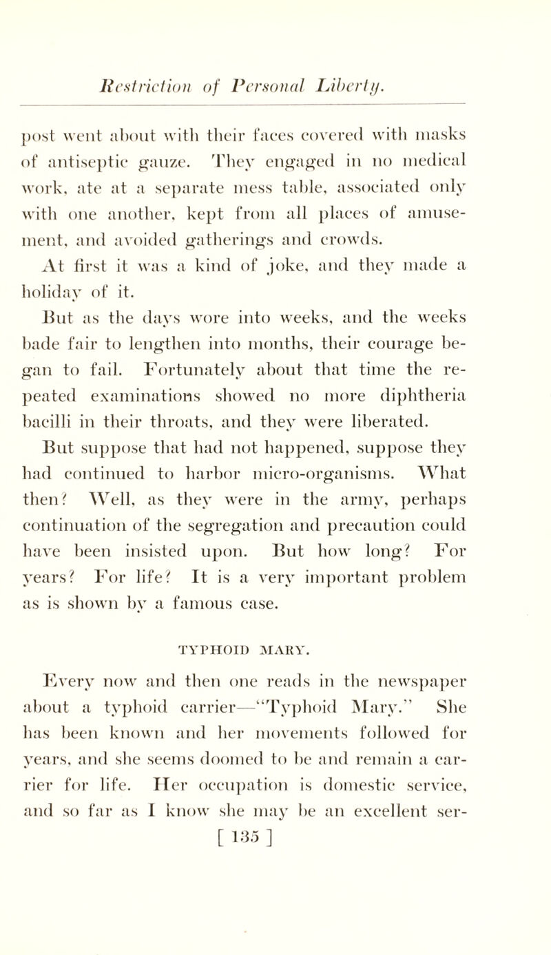 post went about with their faces covered with masks of antiseptic gauze. They engaged in no medical work, ate at a separate mess table, associated only with one another, kept from all places of amuse- ment. and avoided gatherings and crowds. At first it was a kind of joke, and they made a holiday of it. Hut as the days wore into weeks, and the weeks bade fair to lengthen into months, their courage be- gan to fail. Fortunately about that time the re- peated examinations showed no more diphtheria bacilli in their throats, and they were liberated. But suppose that had not happened, suppose they had continued to harbor micro-organisms. What then? Well, as they were in the army, perhaps continuation of the segregation and precaution could have been insisted upon. But how long? For years? For life? It is a very important problem as is shown by a famous case. TYPHOID MARY. Every now and then one reads in the newspaper about a typhoid carrier—“Typhoid Mary. She has been known and her movements followed for years, and she seems doomed to he and remain a car- rier for life. Her occupation is domestic service, and so far as I know she may be an excellent ser-