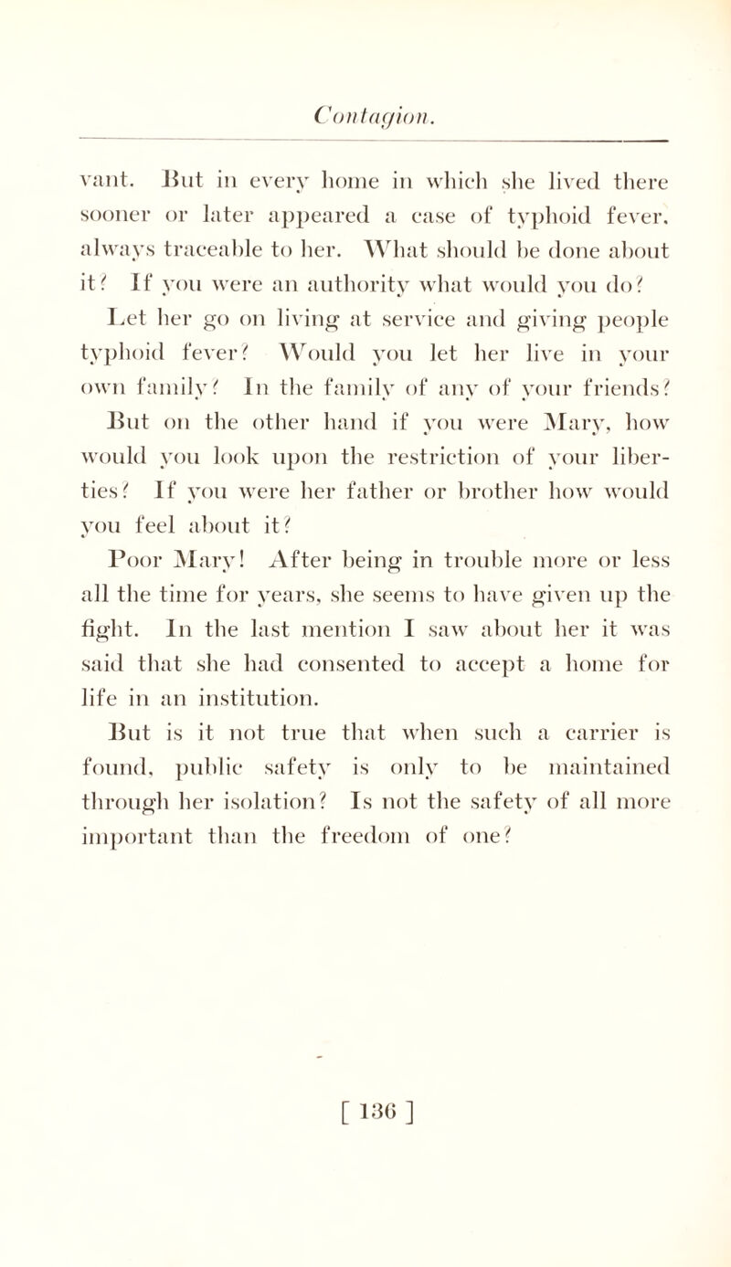 vant. But in every home in which she lived there sooner or later appeared a ease of typhoid fever, always traceable to her. What should he done about it? If you were an authority what would you do? Let her go on living at service and giving people typhoid fever? Would you let her live in your own family? In the family of any of your friends? lint on the other hand if you were Mary, how would you look upon the restriction of your liber- ties? If you were her father or brother how would you feel about it? Poor Mary! After being in trouble more or less all the time for years, she seems to have given up the fight. In the last mention I saw about her it was said that she had consented to accept a home for life in an institution. But is it not true that when such a carrier is found, public safety is only to he maintained through her isolation? Is not the safety of all more important than the freedom of one? [ 130 ]