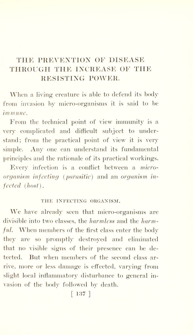 THE PREVENTION OF DISEASE THROUGH THE INCREASE OF THE RESISTING POWER. When a living creature is able to defend its body from invasion by micro-organisms it is said to be im m line. From the technical point of view immunity is a very complicated and difficult subject to under- stand; from the practical point of view it is very simple. Any one can understand its fundamental principles and the rationale of its practical workings. Every infection is a conflict between a micro- organism infecting (parasitic) and an organism in- fected (host). THE INFECTING OKGANISM. We have already seen that micro-organisms are divisible into two classes, the harmless and the harm- ful. When members of the first class enter the body they are so promptly destroyed and eliminated that no visible signs of their presence can be de- tected. Rut when members of the second class ar- rive, more or less damage is effected, varying from slight local inflammatory disturbance to general in- vasion of the body followed by death. [ 1*7 ]